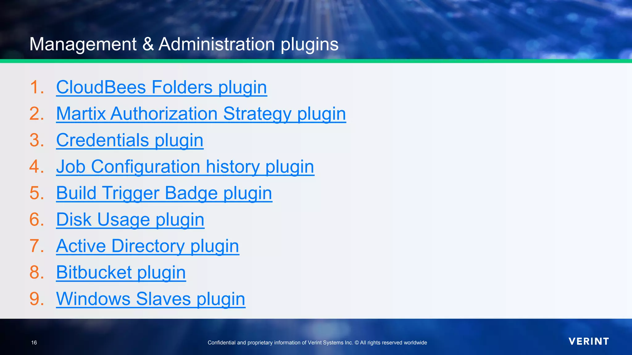 16 Confidential and proprietary information of Verint Systems Inc. © All rights reserved worldwide16
Management & Administration plugins
1. CloudBees Folders plugin
2. Martix Authorization Strategy plugin
3. Credentials plugin
4. Job Configuration history plugin
5. Build Trigger Badge plugin
6. Disk Usage plugin
7. Active Directory plugin
8. Bitbucket plugin
9. Windows Slaves plugin
 