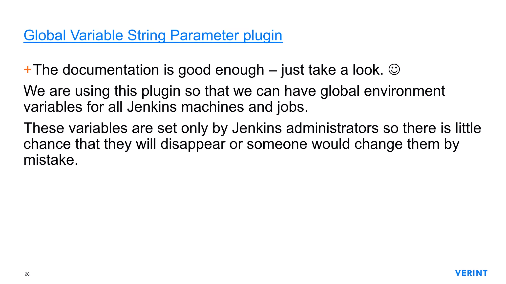 28
Global Variable String Parameter plugin
+The documentation is good enough – just take a look. 
We are using this plugin so that we can have global environment
variables for all Jenkins machines and jobs.
These variables are set only by Jenkins administrators so there is little
chance that they will disappear or someone would change them by
mistake.
 