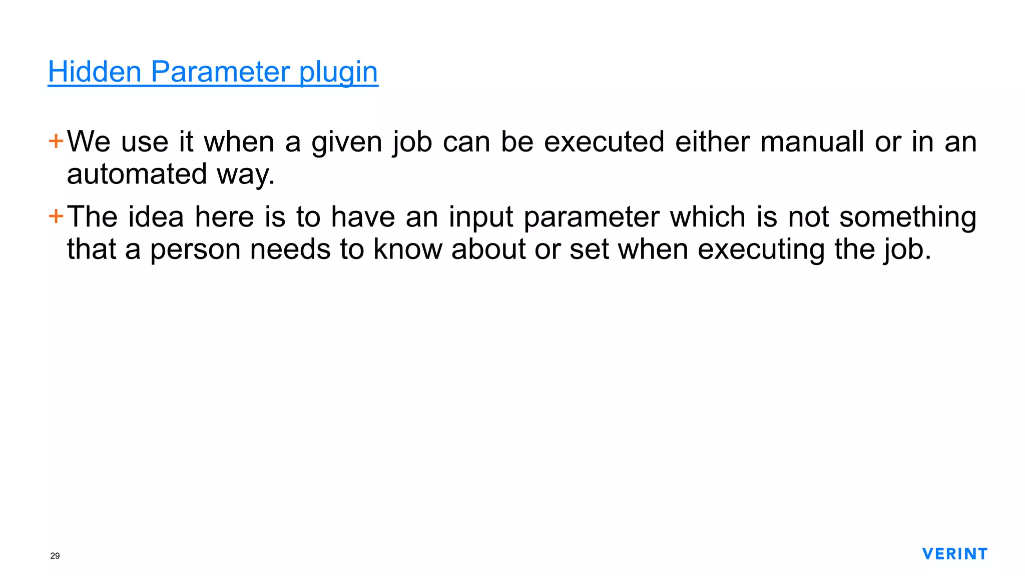 29
Hidden Parameter plugin
+We use it when a given job can be executed either manuall or in an
automated way.
+The idea here is to have an input parameter which is not something
that a person needs to know about or set when executing the job.
 