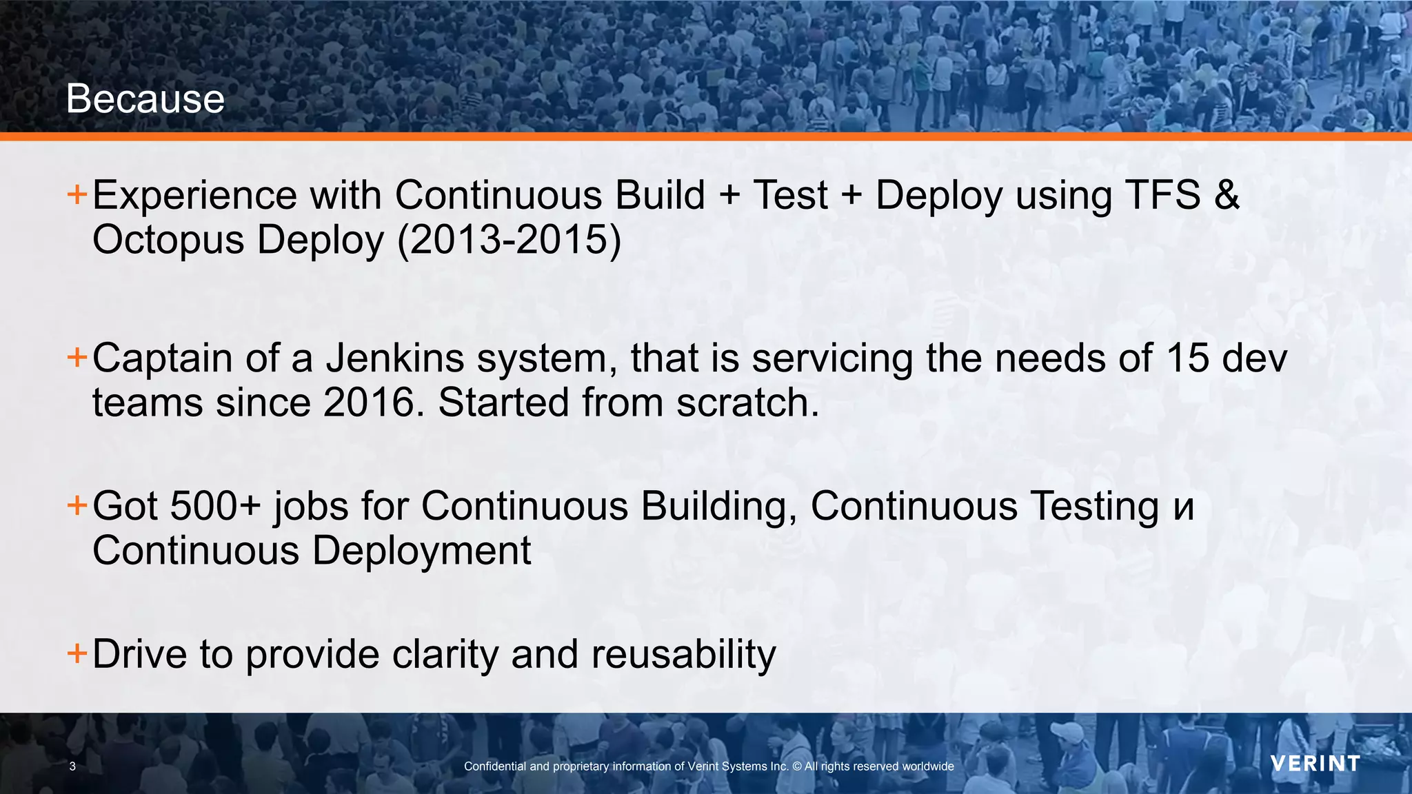 3 Confidential and proprietary information of Verint Systems Inc. © All rights reserved worldwide3
Because
+Experience with Continuous Build + Test + Deploy using TFS &
Octopus Deploy (2013-2015)
+Captain of a Jenkins system, that is servicing the needs of 15 dev
teams since 2016. Started from scratch.
+Got 500+ jobs for Continuous Building, Continuous Testing и
Continuous Deployment
+Drive to provide clarity and reusability
 