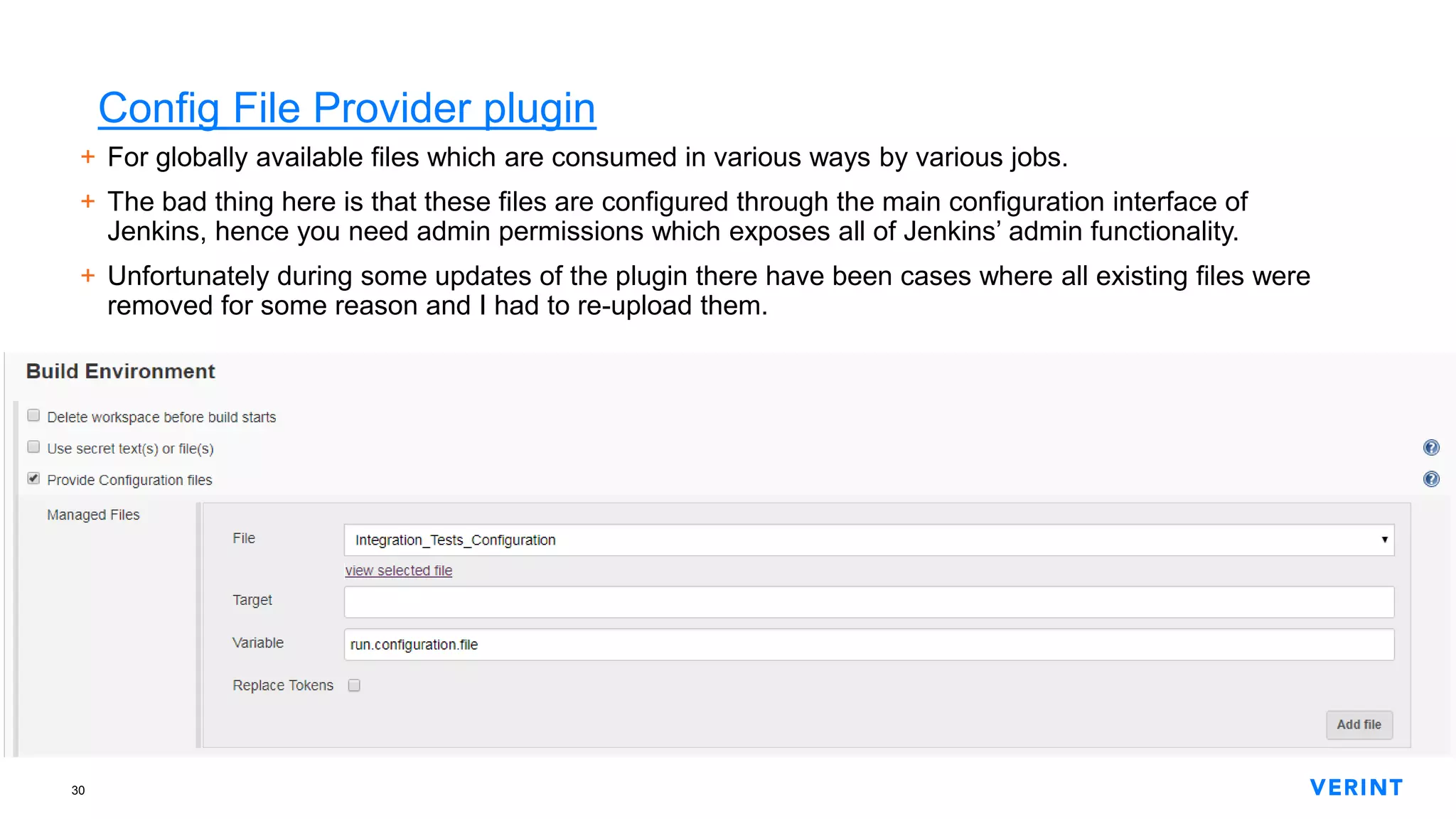 30
Config File Provider plugin
+ For globally available files which are consumed in various ways by various jobs.
+ The bad thing here is that these files are configured through the main configuration interface of
Jenkins, hence you need admin permissions which exposes all of Jenkins’ admin functionality.
+ Unfortunately during some updates of the plugin there have been cases where all existing files were
removed for some reason and I had to re-upload them.
 