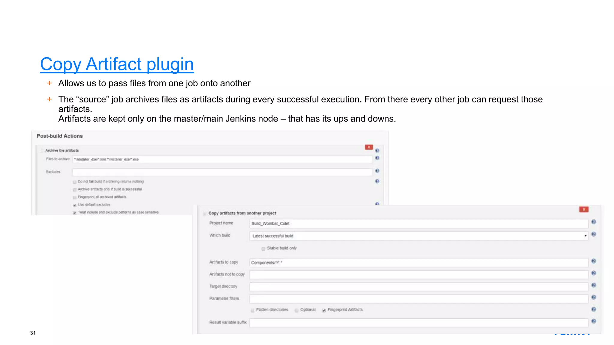 31
Copy Artifact plugin
+ Allows us to pass files from one job onto another
+ The “source” job archives files as artifacts during every successful execution. From there every other job can request those
artifacts.
Artifacts are kept only on the master/main Jenkins node – that has its ups and downs.
 