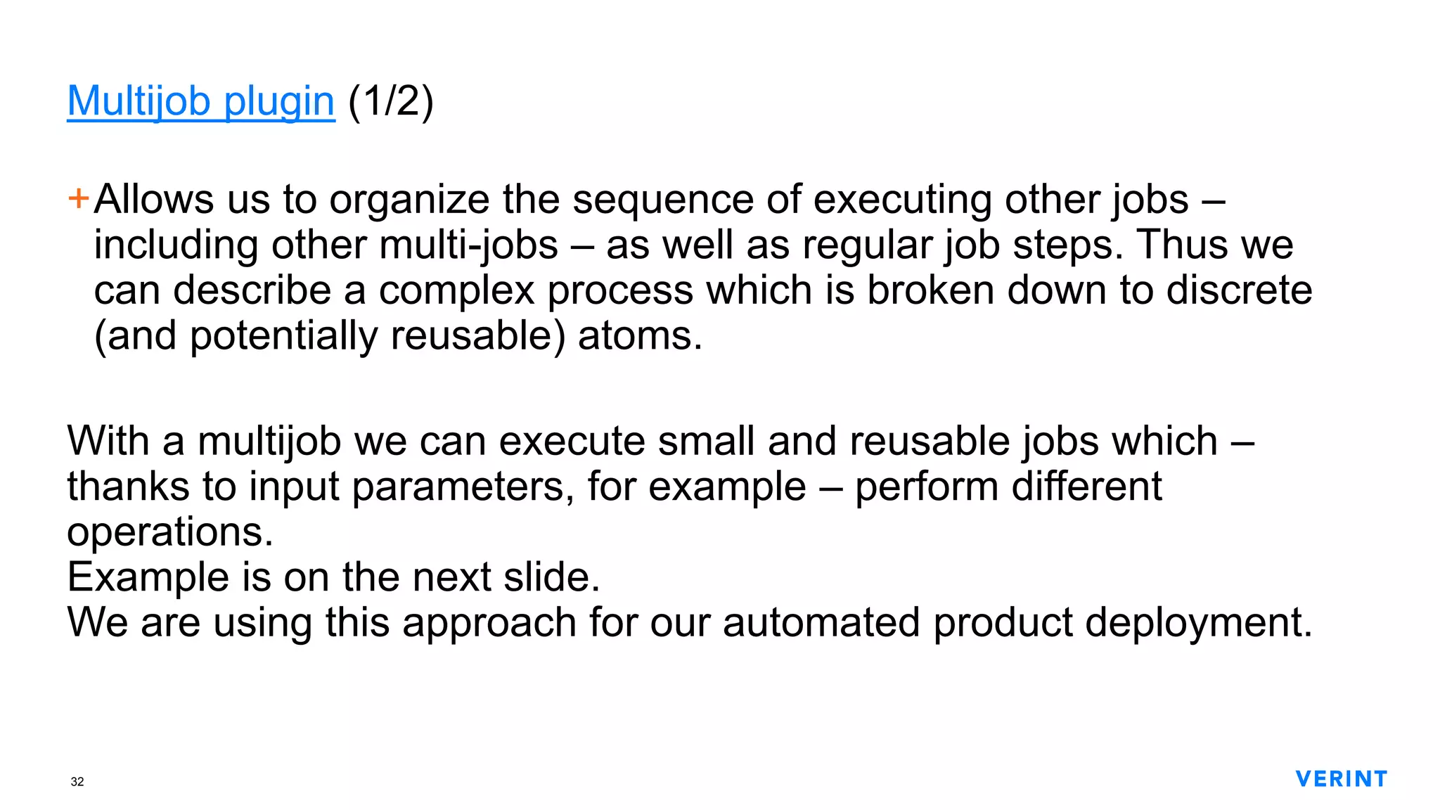 32
Multijob plugin (1/2)
+Allows us to organize the sequence of executing other jobs –
including other multi-jobs – as well as regular job steps. Thus we
can describe a complex process which is broken down to discrete
(and potentially reusable) atoms.
With a multijob we can execute small and reusable jobs which –
thanks to input parameters, for example – perform different
operations.
Example is on the next slide.
We are using this approach for our automated product deployment.
 