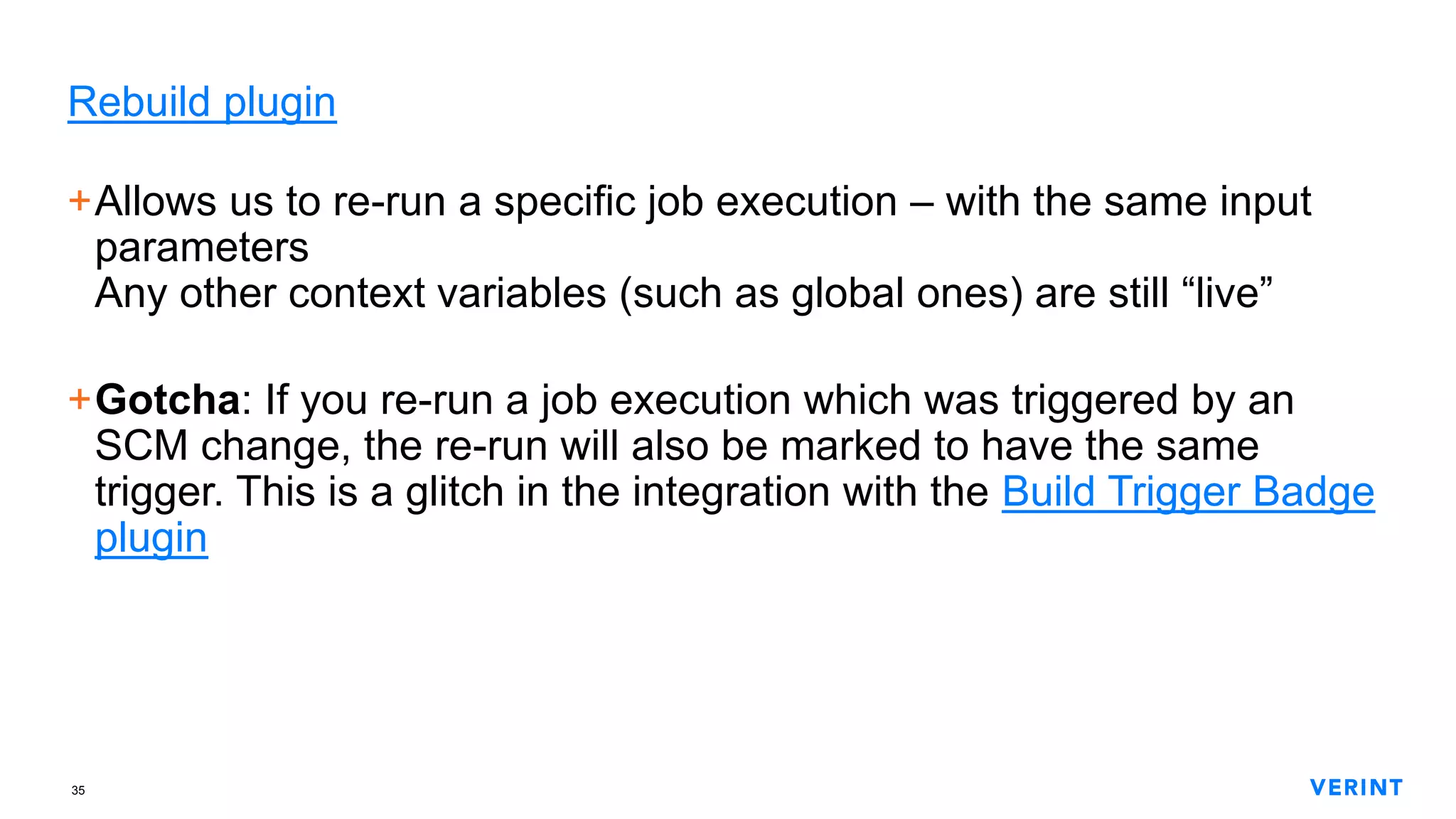 35
Rebuild plugin
+Allows us to re-run a specific job execution – with the same input
parameters
Any other context variables (such as global ones) are still “live”
+Gotcha: If you re-run a job execution which was triggered by an
SCM change, the re-run will also be marked to have the same
trigger. This is a glitch in the integration with the Build Trigger Badge
plugin
 