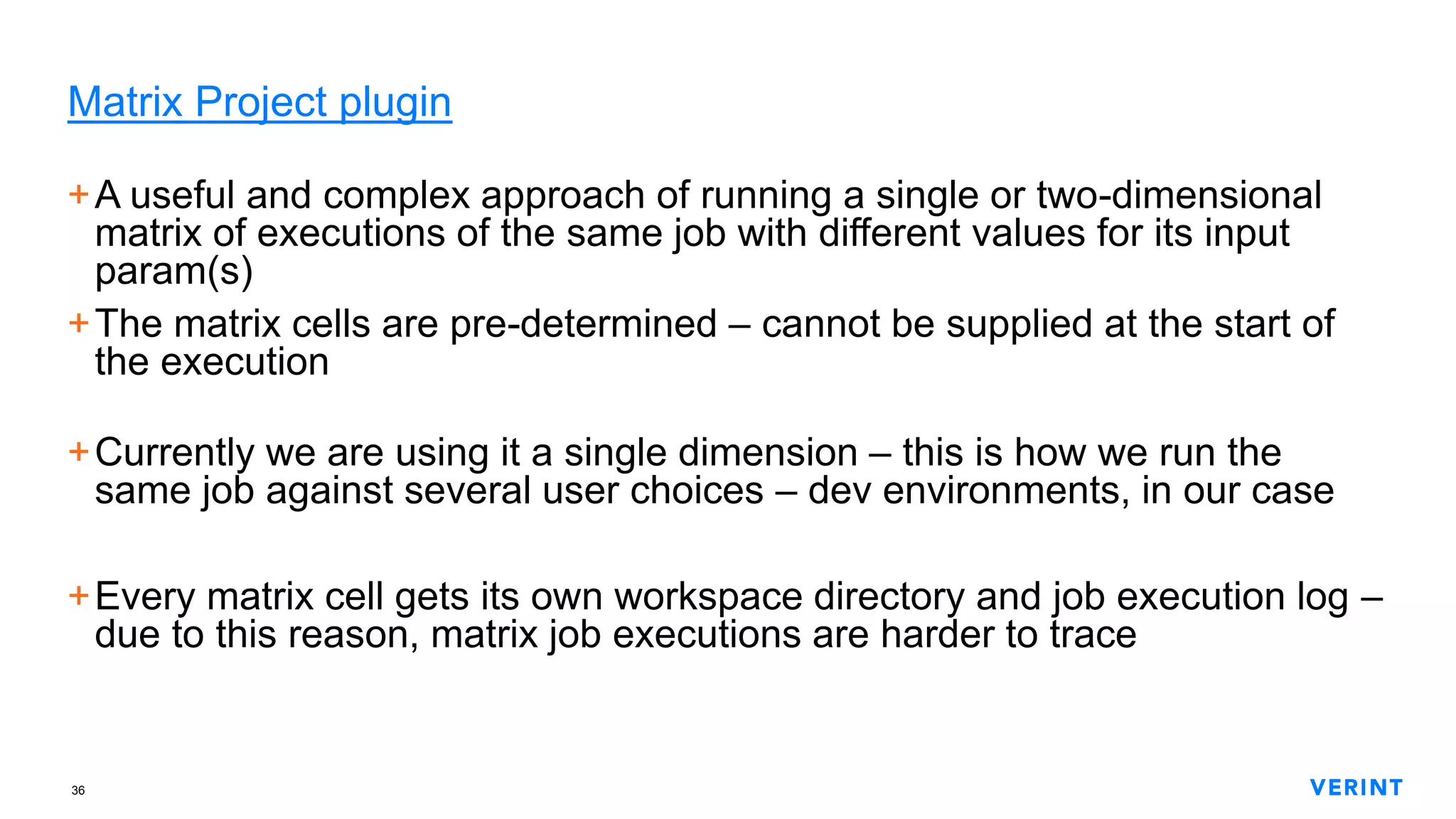 36
Matrix Project plugin
+A useful and complex approach of running a single or two-dimensional
matrix of executions of the same job with different values for its input
param(s)
+The matrix cells are pre-determined – cannot be supplied at the start of
the execution
+Currently we are using it a single dimension – this is how we run the
same job against several user choices – dev environments, in our case
+Every matrix cell gets its own workspace directory and job execution log –
due to this reason, matrix job executions are harder to trace
 