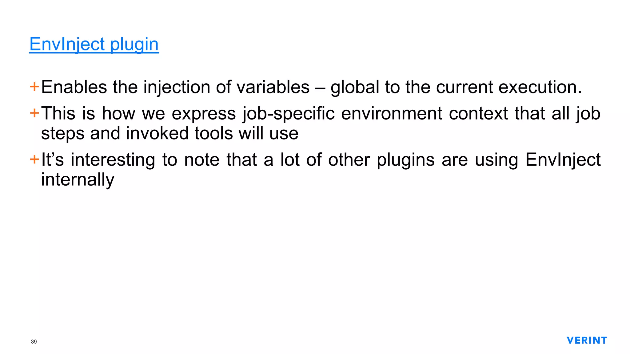 39
EnvInject plugin
+Enables the injection of variables – global to the current execution.
+This is how we express job-specific environment context that all job
steps and invoked tools will use
+It’s interesting to note that a lot of other plugins are using EnvInject
internally
 