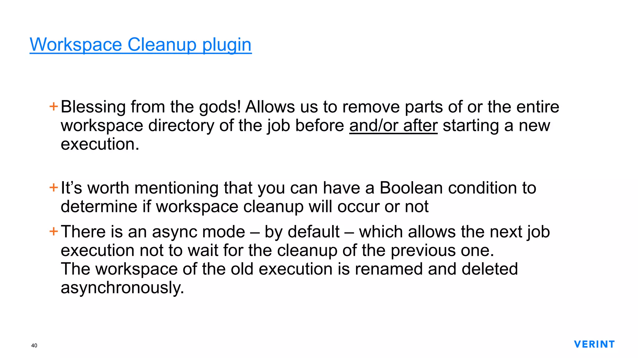 40
Workspace Cleanup plugin
+Blessing from the gods! Allows us to remove parts of or the entire
workspace directory of the job before and/or after starting a new
execution.
+It’s worth mentioning that you can have a Boolean condition to
determine if workspace cleanup will occur or not
+There is an async mode – by default – which allows the next job
execution not to wait for the cleanup of the previous one.
The workspace of the old execution is renamed and deleted
asynchronously.
 