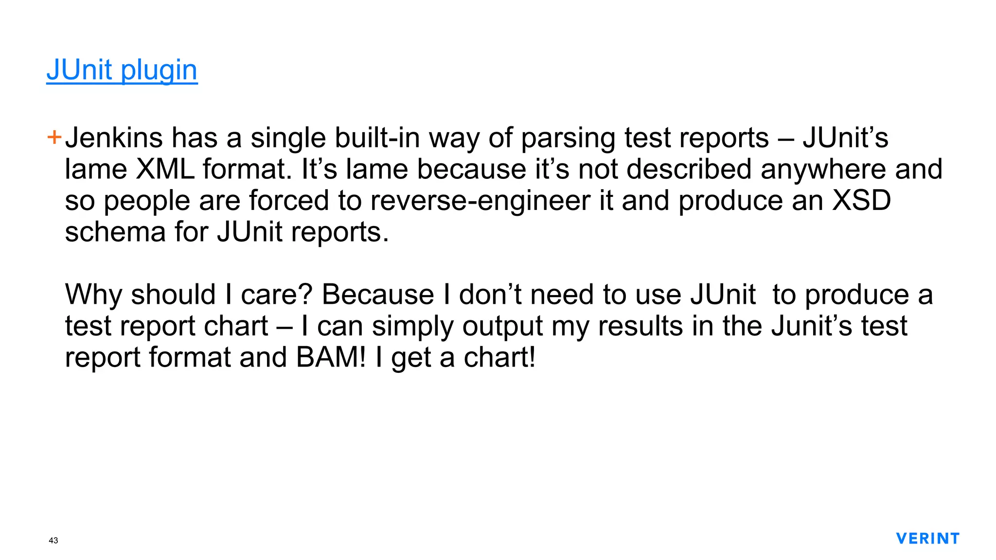 43
JUnit plugin
+Jenkins has a single built-in way of parsing test reports – JUnit’s
lame XML format. It’s lame because it’s not described anywhere and
so people are forced to reverse-engineer it and produce an XSD
schema for JUnit reports.
Why should I care? Because I don’t need to use JUnit to produce a
test report chart – I can simply output my results in the Junit’s test
report format and BAM! I get a chart!
 