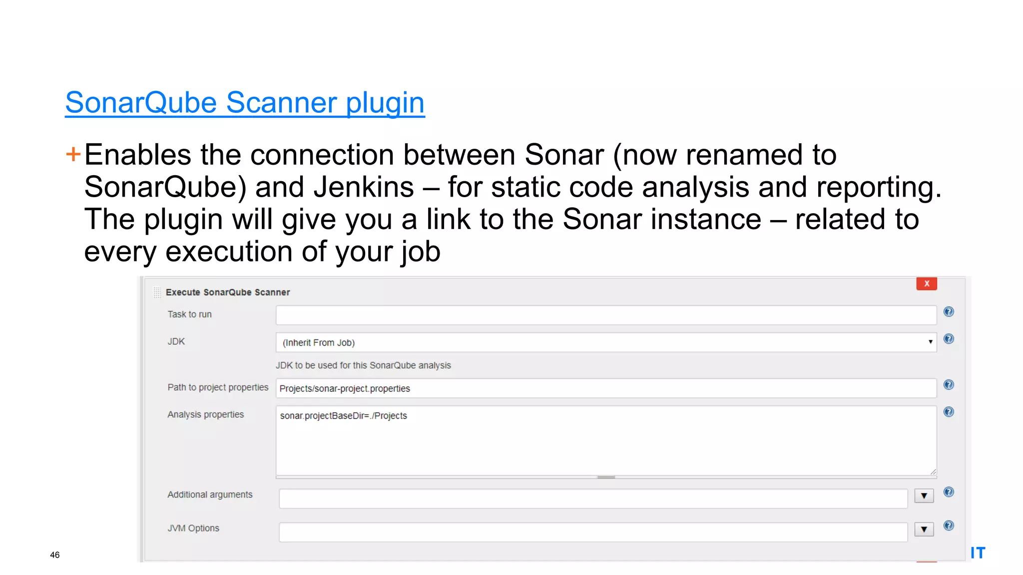 46
SonarQube Scanner plugin
+Enables the connection between Sonar (now renamed to
SonarQube) and Jenkins – for static code analysis and reporting.
The plugin will give you a link to the Sonar instance – related to
every execution of your job
 