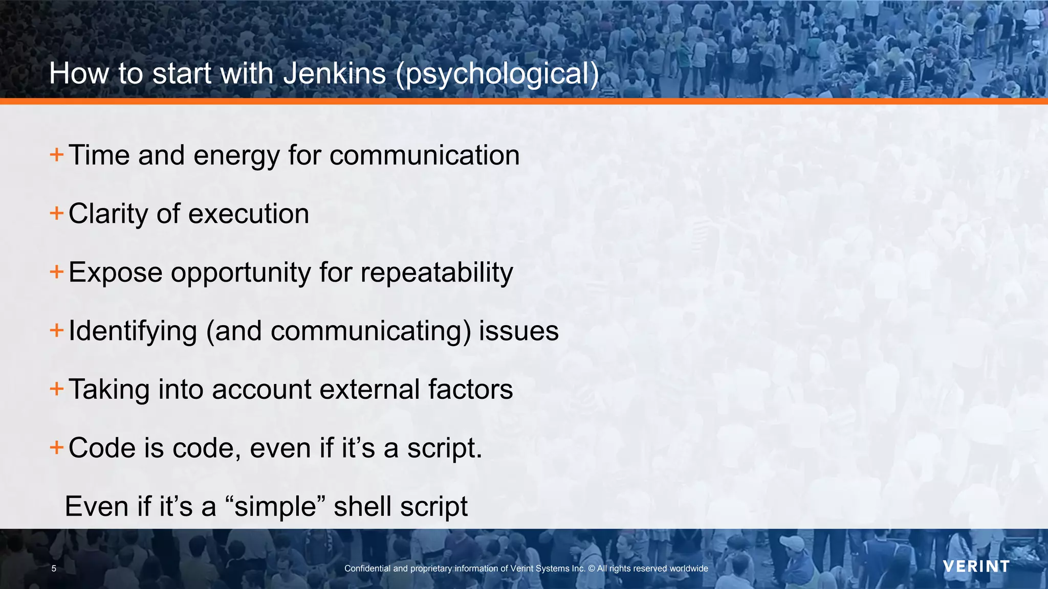 5 Confidential and proprietary information of Verint Systems Inc. © All rights reserved worldwide5
How to start with Jenkins (psychological)
+Time and energy for communication
+Clarity of execution
+Expose opportunity for repeatability
+Identifying (and communicating) issues
+Taking into account external factors
+Code is code, even if it’s a script.
Even if it’s a “simple” shell script
 
