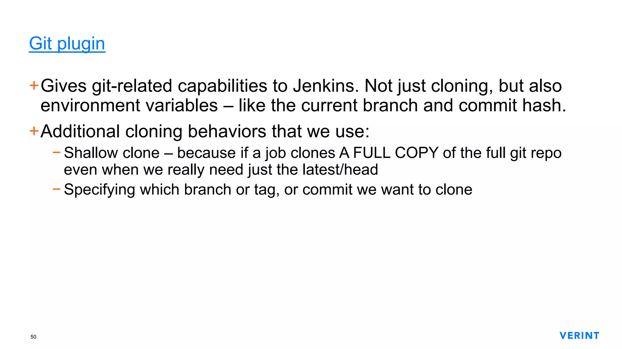 50
Git plugin
+Gives git-related capabilities to Jenkins. Not just cloning, but also
environment variables – like the current branch and commit hash.
+Additional cloning behaviors that we use:
− Shallow clone – because if a job clones A FULL COPY of the full git repo
even when we really need just the latest/head
− Specifying which branch or tag, or commit we want to clone
 