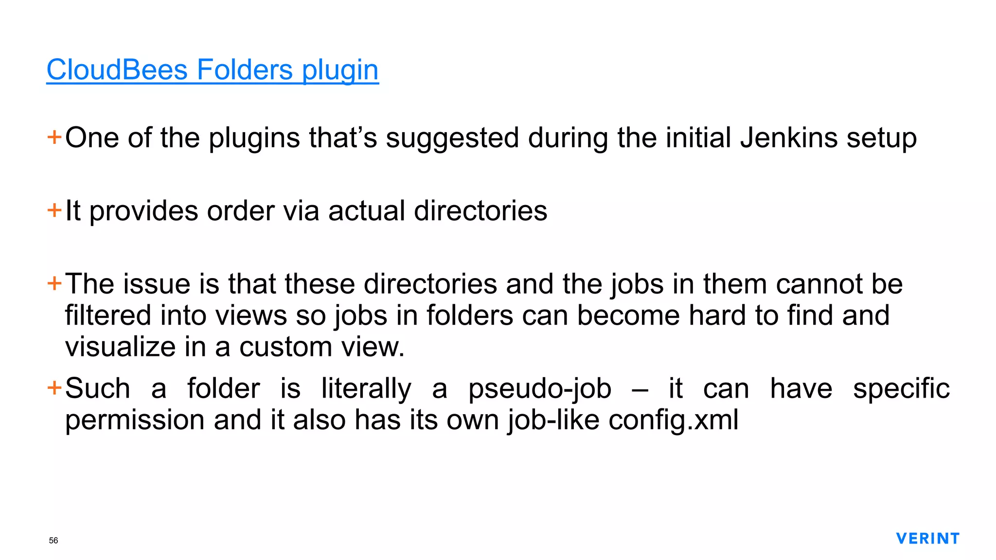 56
CloudBees Folders plugin
+One of the plugins that’s suggested during the initial Jenkins setup
+It provides order via actual directories
+The issue is that these directories and the jobs in them cannot be
filtered into views so jobs in folders can become hard to find and
visualize in a custom view.
+Such a folder is literally a pseudo-job – it can have specific
permission and it also has its own job-like config.xml
 