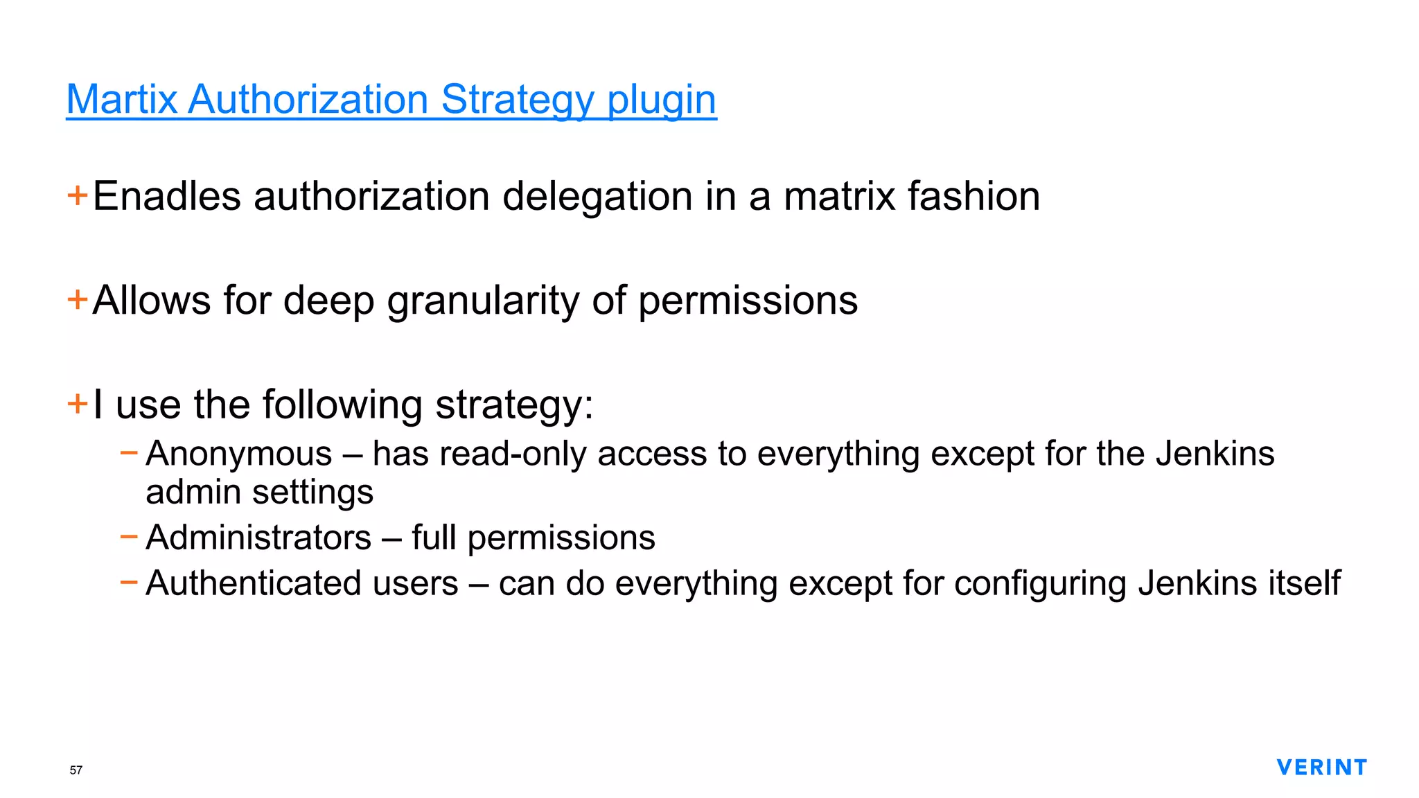 57
Martix Authorization Strategy plugin
+Enadles authorization delegation in a matrix fashion
+Allows for deep granularity of permissions
+I use the following strategy:
− Anonymous – has read-only access to everything except for the Jenkins
admin settings
− Administrators – full permissions
− Authenticated users – can do everything except for configuring Jenkins itself
 