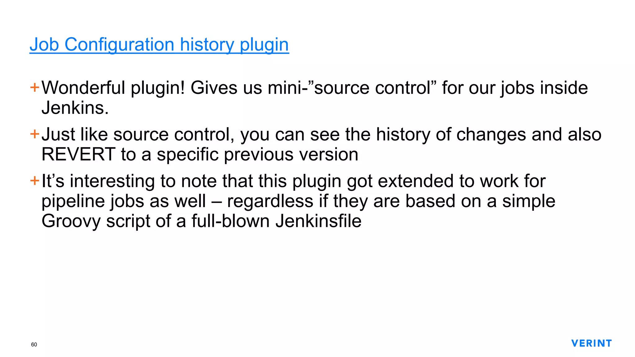 60
Job Configuration history plugin
+Wonderful plugin! Gives us mini-”source control” for our jobs inside
Jenkins.
+Just like source control, you can see the history of changes and also
REVERT to a specific previous version
+It’s interesting to note that this plugin got extended to work for
pipeline jobs as well – regardless if they are based on a simple
Groovy script of a full-blown Jenkinsfile
 