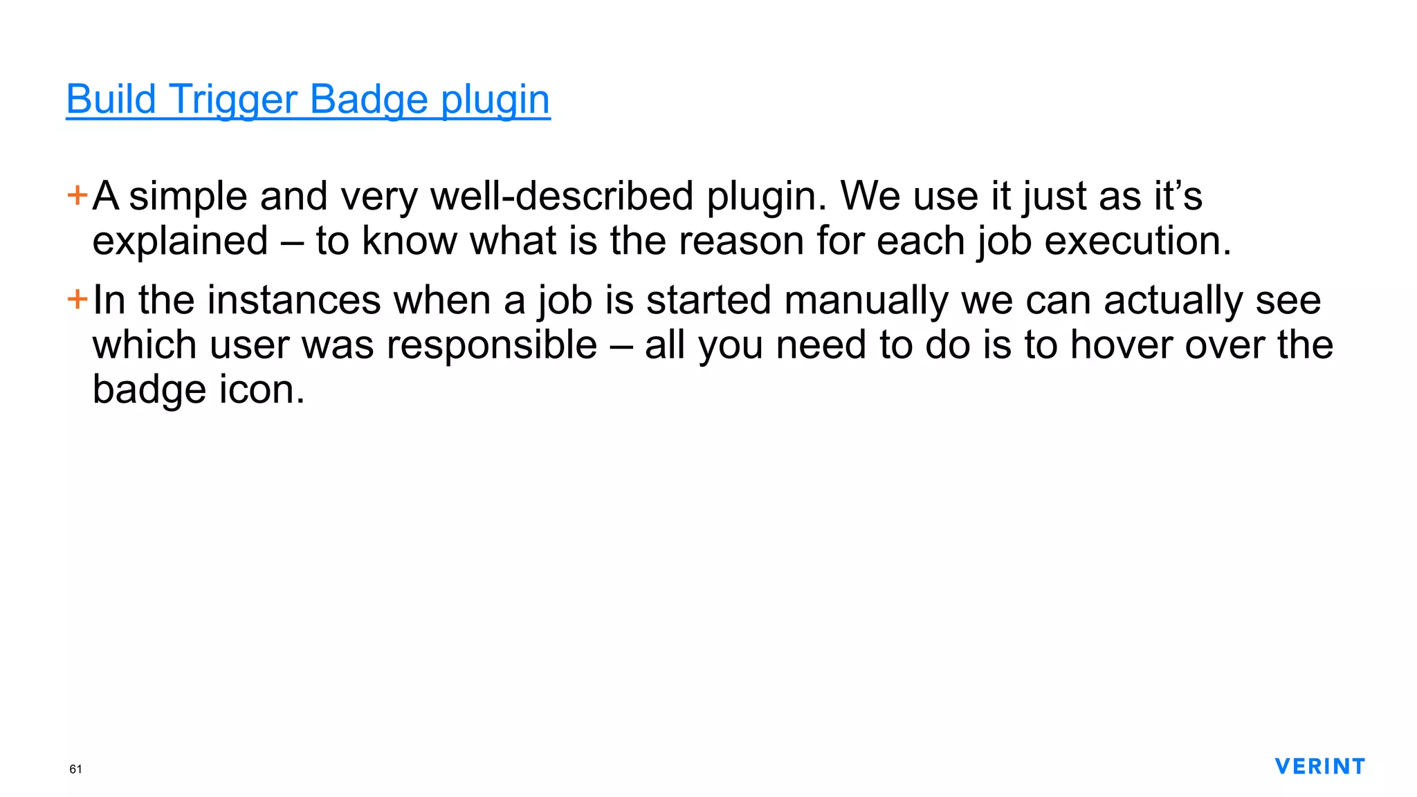61
Build Trigger Badge plugin
+A simple and very well-described plugin. We use it just as it’s
explained – to know what is the reason for each job execution.
+In the instances when a job is started manually we can actually see
which user was responsible – all you need to do is to hover over the
badge icon.
 