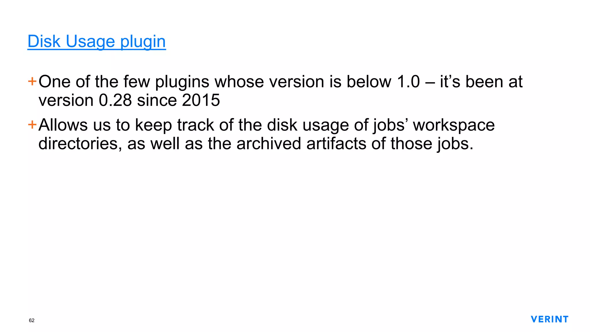 62
Disk Usage plugin
+One of the few plugins whose version is below 1.0 – it’s been at
version 0.28 since 2015
+Allows us to keep track of the disk usage of jobs’ workspace
directories, as well as the archived artifacts of those jobs.
 