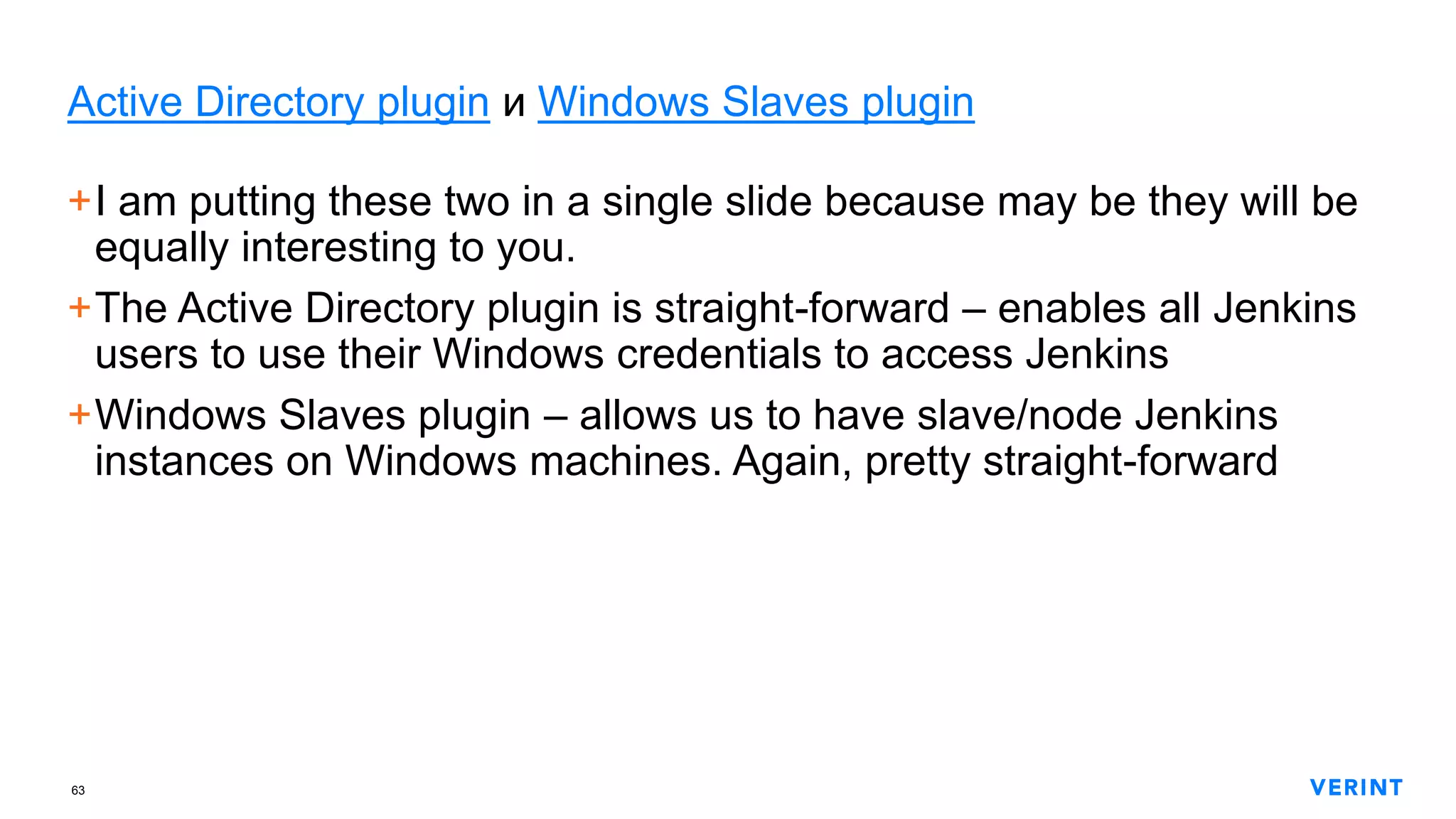 63
Active Directory plugin и Windows Slaves plugin
+I am putting these two in a single slide because may be they will be
equally interesting to you.
+The Active Directory plugin is straight-forward – enables all Jenkins
users to use their Windows credentials to access Jenkins
+Windows Slaves plugin – allows us to have slave/node Jenkins
instances on Windows machines. Again, pretty straight-forward
 