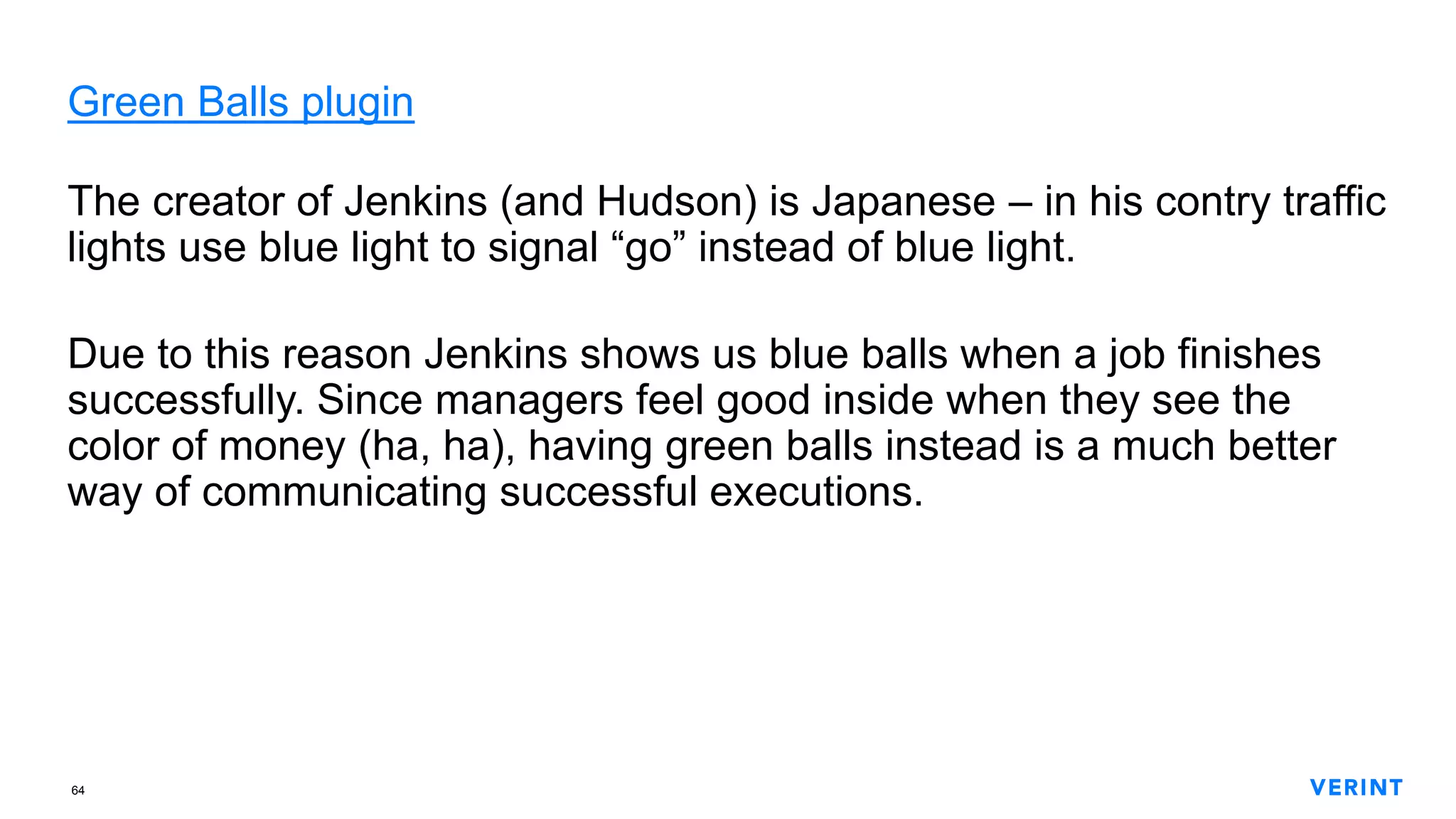 64
Green Balls plugin
The creator of Jenkins (and Hudson) is Japanese – in his contry traffic
lights use blue light to signal “go” instead of blue light.
Due to this reason Jenkins shows us blue balls when a job finishes
successfully. Since managers feel good inside when they see the
color of money (ha, ha), having green balls instead is a much better
way of communicating successful executions.
 