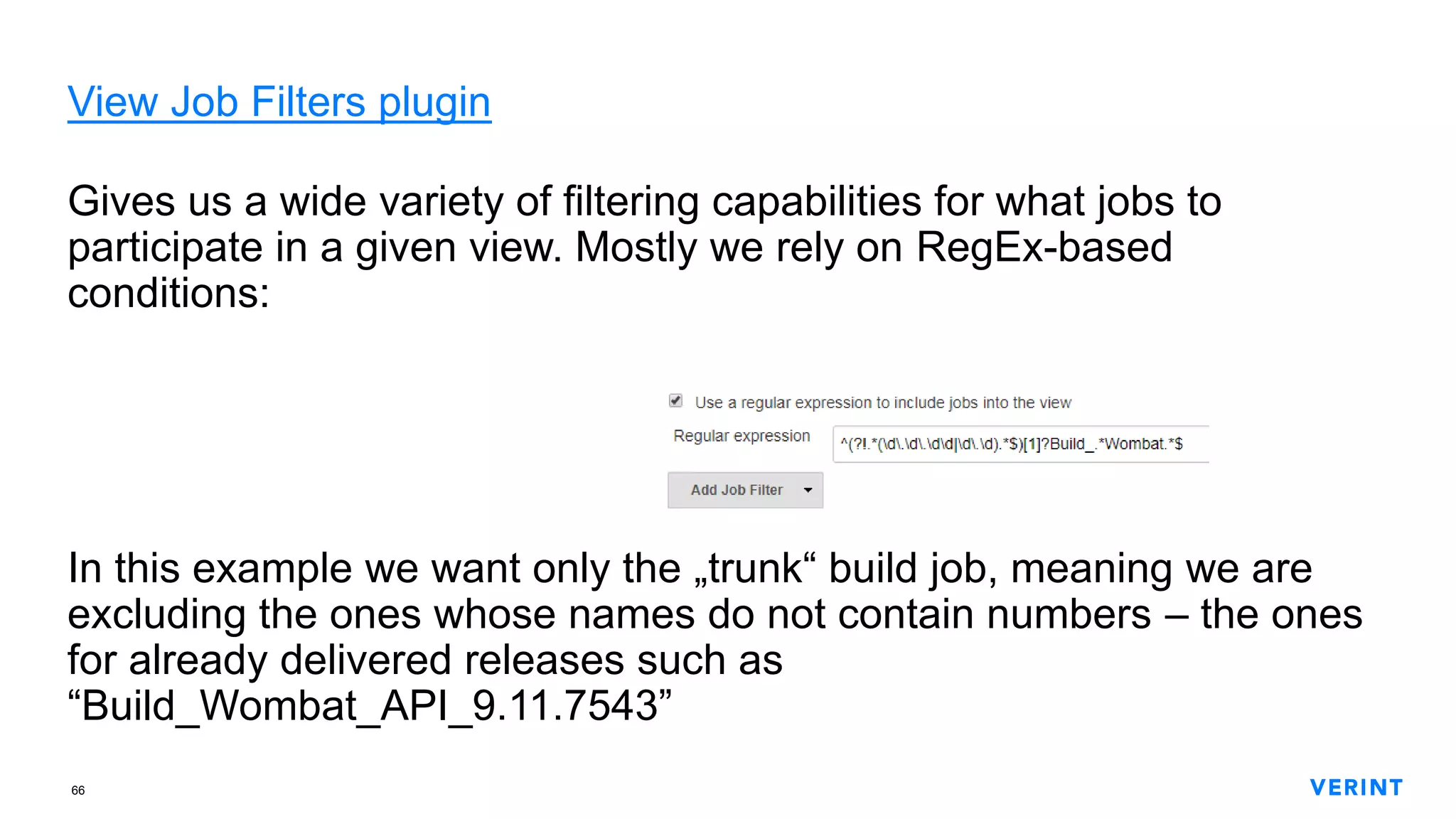 66
View Job Filters plugin
Gives us a wide variety of filtering capabilities for what jobs to
participate in a given view. Mostly we rely on RegEx-based
conditions:
In this example we want only the „trunk“ build job, meaning we are
excluding the ones whose names do not contain numbers – the ones
for already delivered releases such as
“Build_Wombat_API_9.11.7543”
 
