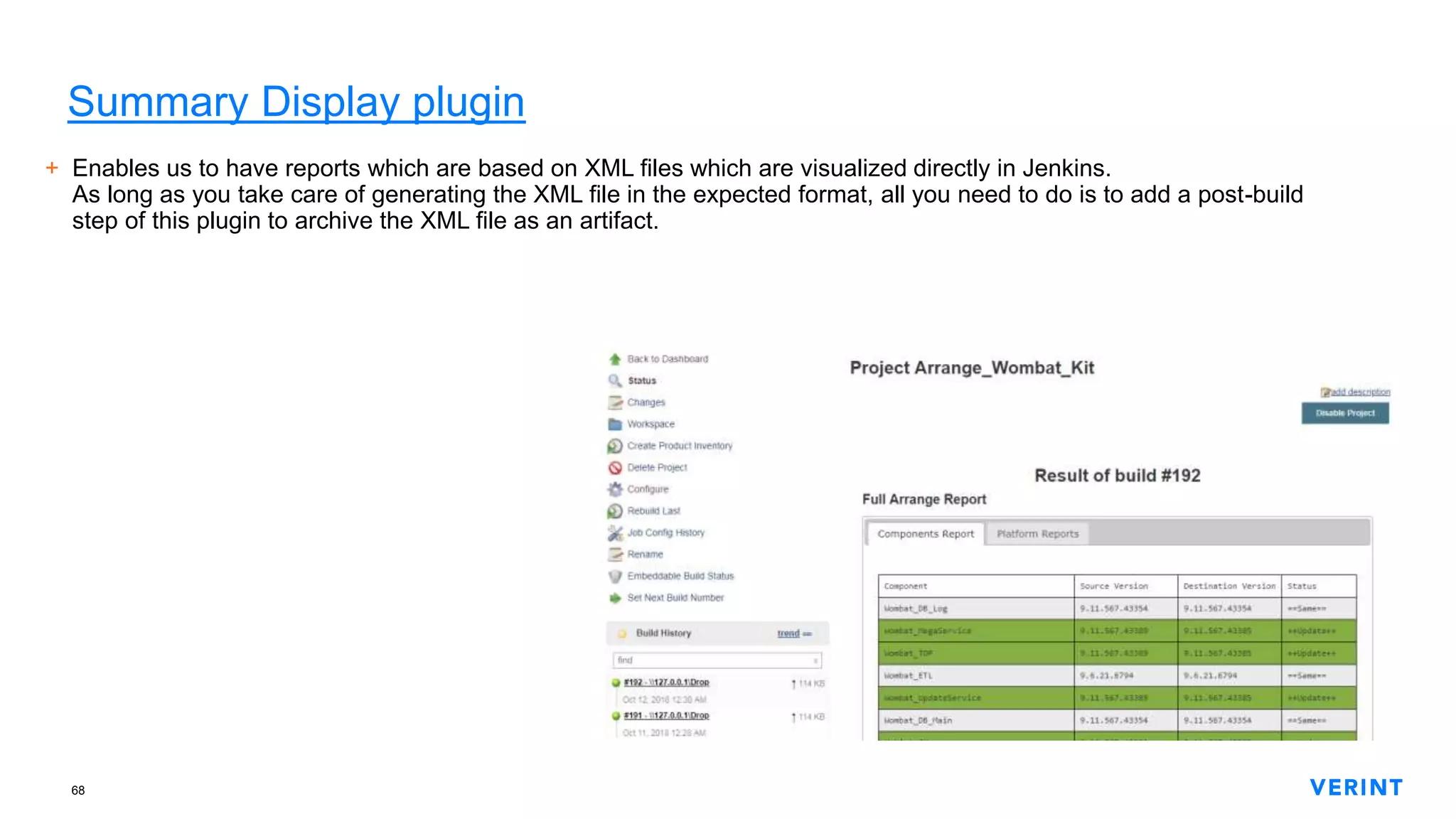 68
Summary Display plugin
+ Enables us to have reports which are based on XML files which are visualized directly in Jenkins.
As long as you take care of generating the XML file in the expected format, all you need to do is to add a post-build
step of this plugin to archive the XML file as an artifact.
 
