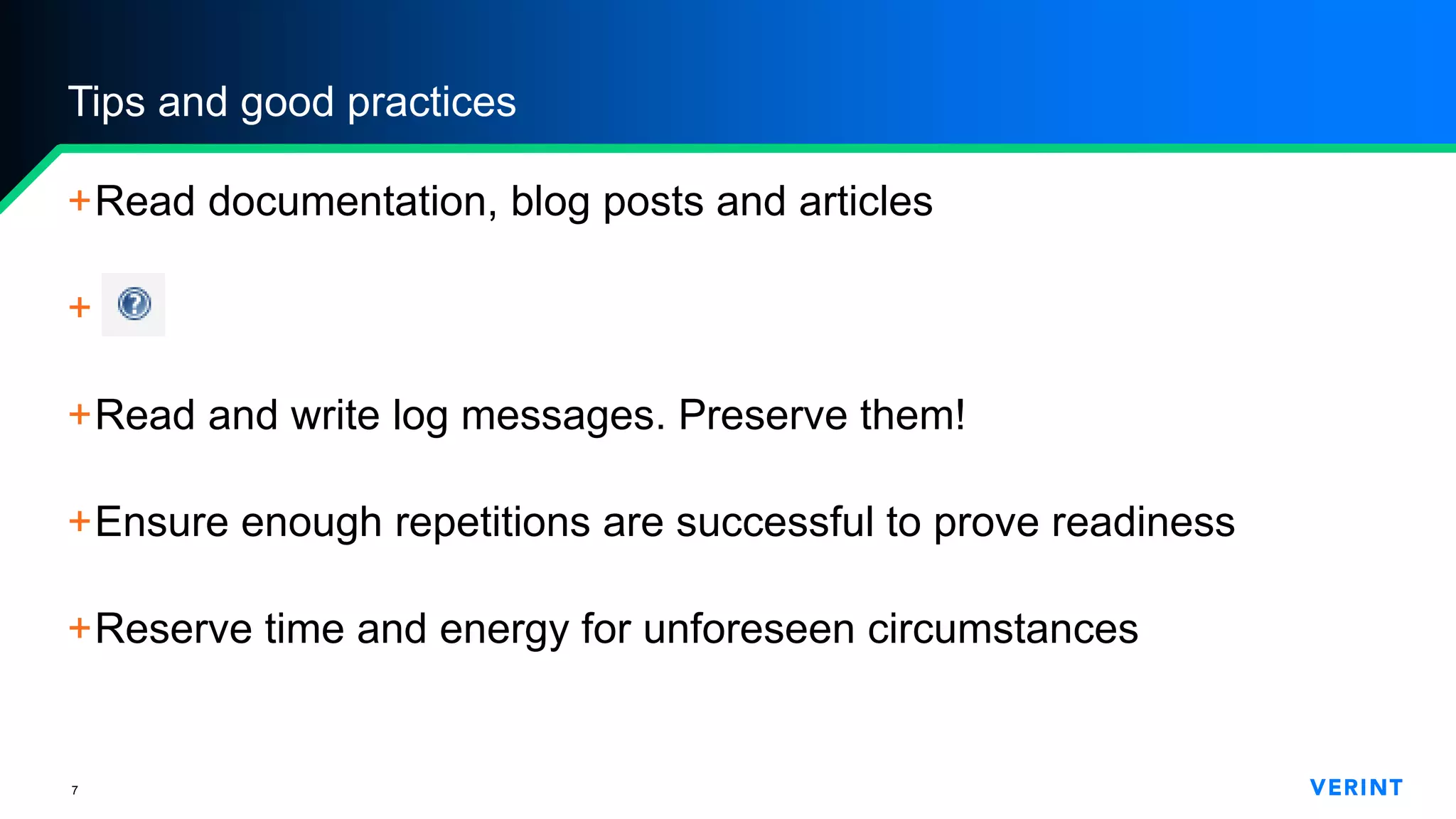 7
Tips and good practices
+Read documentation, blog posts and articles
+______
+Read and write log messages. Preserve them!
+Ensure enough repetitions are successful to prove readiness
+Reserve time and energy for unforeseen circumstances
 