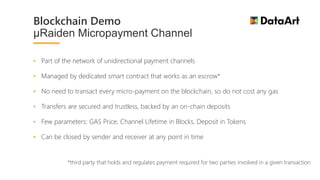 • Part of the network of unidirectional payment channels
• Managed by dedicated smart contract that works as an escrow*
• No need to transact every micro-payment on the blockchain, so do not cost any gas
• Transfers are secured and trustless, backed by an on-chain deposits
• Few parameters: GAS Price, Channel Lifetime in Blocks, Deposit in Tokens
• Can be closed by sender and receiver at any point in time
*third party that holds and regulates payment required for two parties involved in a given transaction
Blockchain Demo
µRaiden Micropayment Channel
 