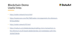 • https://raiden.network/micro.html
• https://hackernoon.com/%C2%B5raiden-micropayments-for-ethereum-
f0756cd400b3
• https://raiden.network/101.html
• https://medium.com/databrokerdao/enabling-micro-transactions-in-
the-ethereum-erc20-based-databrokerdao-iot-marketplace-with-the-
3020d729b10e
Blockchain Demo
Useful links
 
