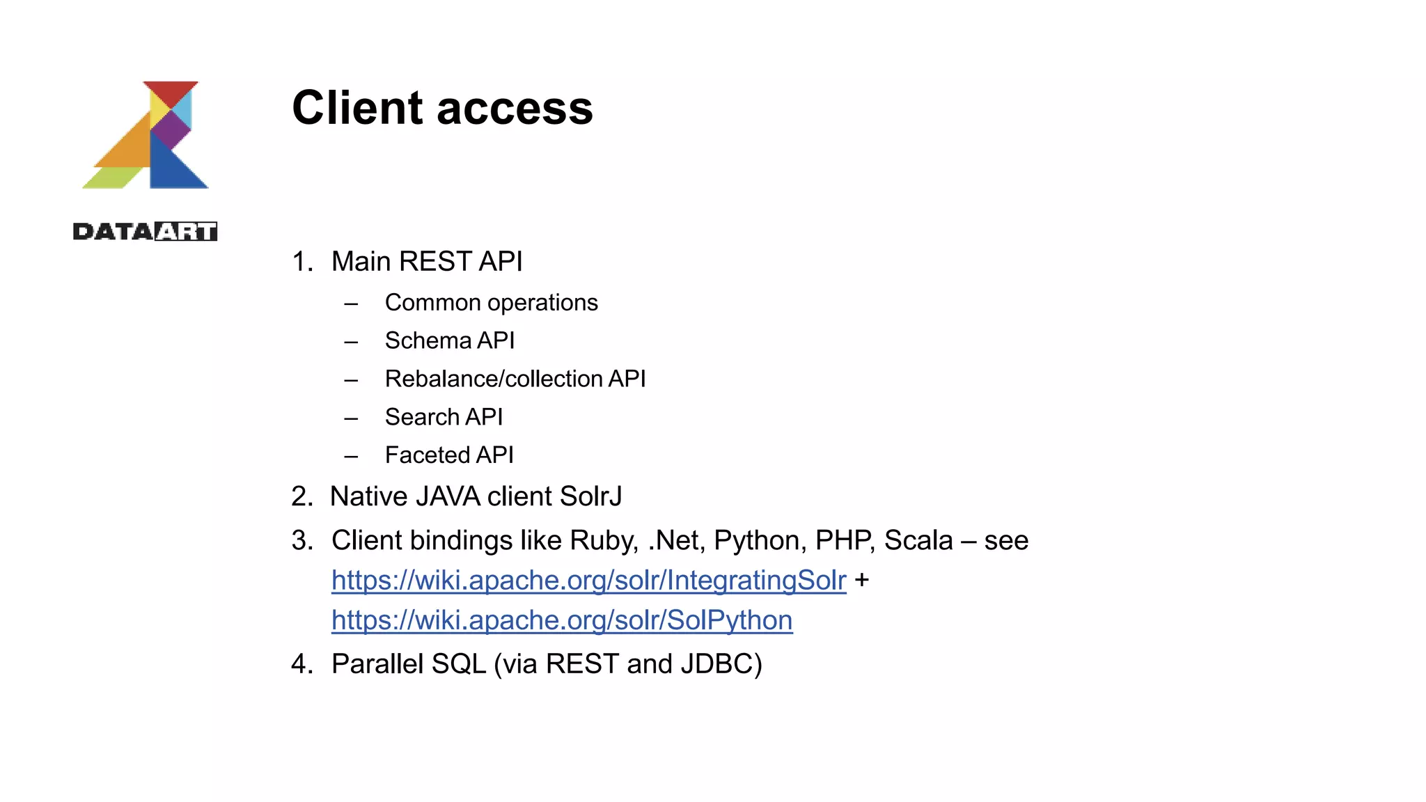 Client access
1. Main REST API
– Common operations
– Schema API
– Rebalance/collection API
– Search API
– Faceted API
2. Native JAVA client SolrJ
3. Client bindings like Ruby, .Net, Python, PHP, Scala – see
https://wiki.apache.org/solr/IntegratingSolr +
https://wiki.apache.org/solr/SolPython
4. Parallel SQL (via REST and JDBC)
 