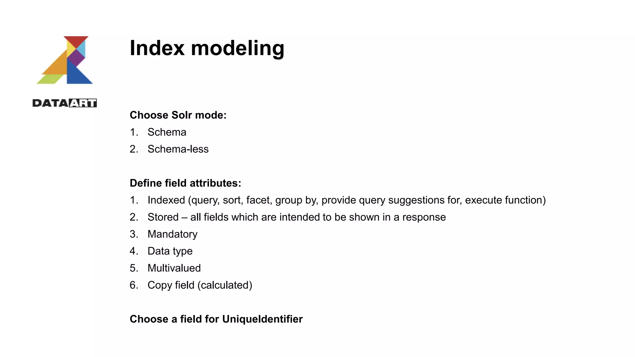 Index modeling
Choose Solr mode:
1. Schema
2. Schema-less
Define field attributes:
1. Indexed (query, sort, facet, group by, provide query suggestions for, execute function)
2. Stored – all fields which are intended to be shown in a response
3. Mandatory
4. Data type
5. Multivalued
6. Copy field (calculated)
Choose a field for UniqueIdentifier
 
