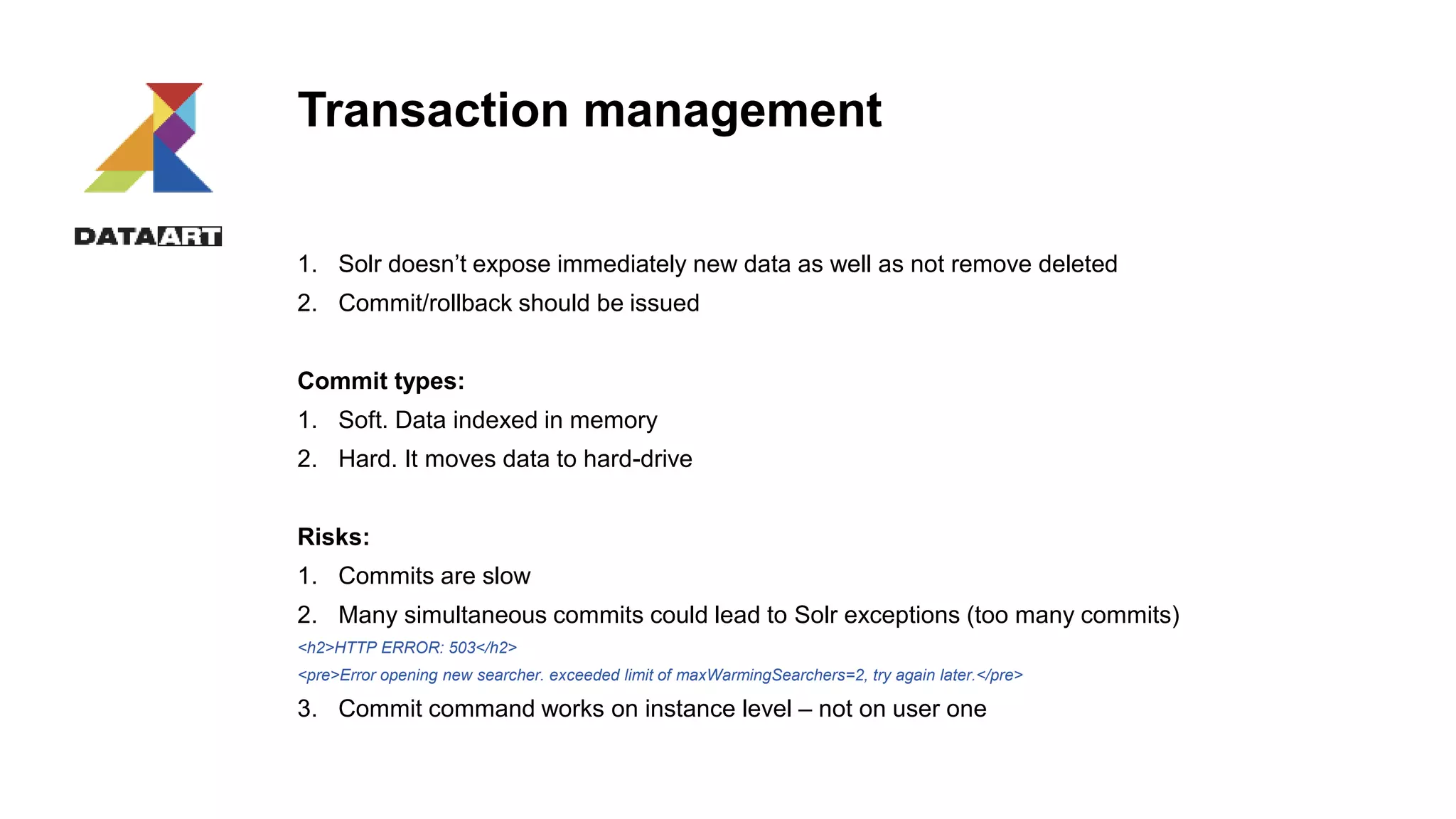 Transaction management
1. Solr doesn’t expose immediately new data as well as not remove deleted
2. Commit/rollback should be issued
Commit types:
1. Soft. Data indexed in memory
2. Hard. It moves data to hard-drive
Risks:
1. Commits are slow
2. Many simultaneous commits could lead to Solr exceptions (too many commits)
<h2>HTTP ERROR: 503</h2>
<pre>Error opening new searcher. exceeded limit of maxWarmingSearchers=2, try again later.</pre>
3. Commit command works on instance level – not on user one
 