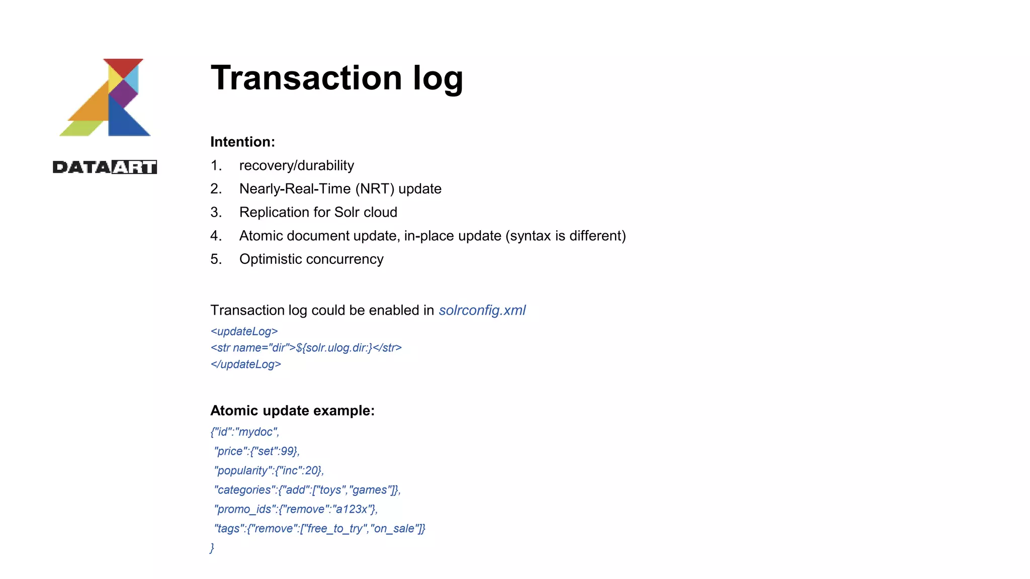 Transaction log
Intention:
1. recovery/durability
2. Nearly-Real-Time (NRT) update
3. Replication for Solr cloud
4. Atomic document update, in-place update (syntax is different)
5. Optimistic concurrency
Transaction log could be enabled in solrconfig.xml
<updateLog>
<str name="dir">${solr.ulog.dir:}</str>
</updateLog>
Atomic update example:
{"id":"mydoc",
"price":{"set":99},
"popularity":{"inc":20},
"categories":{"add":["toys","games"]},
"promo_ids":{"remove":"a123x"},
"tags":{"remove":["free_to_try","on_sale"]}
}
 