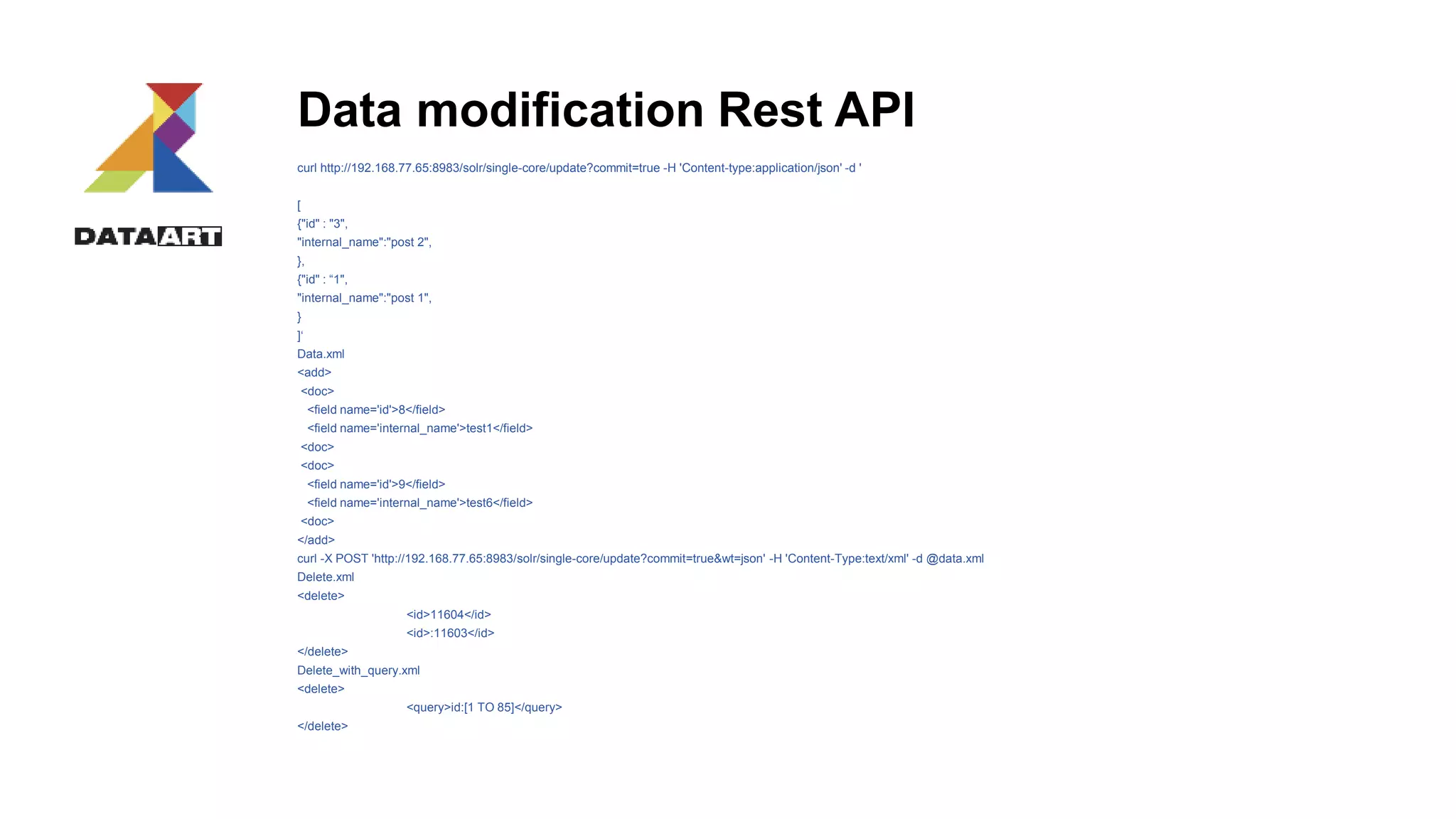 Data modification Rest API
curl http://192.168.77.65:8983/solr/single-core/update?commit=true -H 'Content-type:application/json' -d '
[
{"id" : "3",
"internal_name":"post 2",
},
{"id" : “1",
"internal_name":"post 1",
}
]‘
Data.xml
<add>
<doc>
<field name='id'>8</field>
<field name='internal_name'>test1</field>
<doc>
<doc>
<field name='id'>9</field>
<field name='internal_name'>test6</field>
<doc>
</add>
curl -X POST 'http://192.168.77.65:8983/solr/single-core/update?commit=true&wt=json' -H 'Content-Type:text/xml' -d @data.xml
Delete.xml
<delete>
<id>11604</id>
<id>:11603</id>
</delete>
Delete_with_query.xml
<delete>
<query>id:[1 TO 85]</query>
</delete>
 