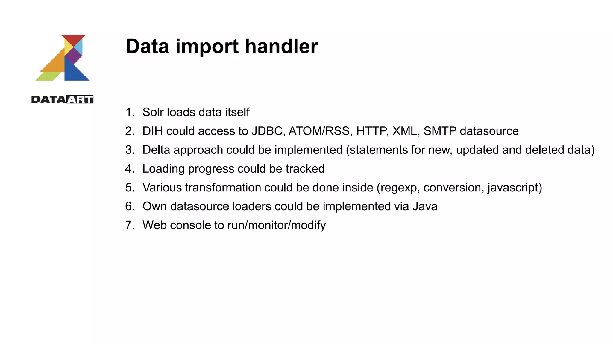 Data import handler
1. Solr loads data itself
2. DIH could access to JDBC, ATOM/RSS, HTTP, XML, SMTP datasource
3. Delta approach could be implemented (statements for new, updated and deleted data)
4. Loading progress could be tracked
5. Various transformation could be done inside (regexp, conversion, javascript)
6. Own datasource loaders could be implemented via Java
7. Web console to run/monitor/modify
 