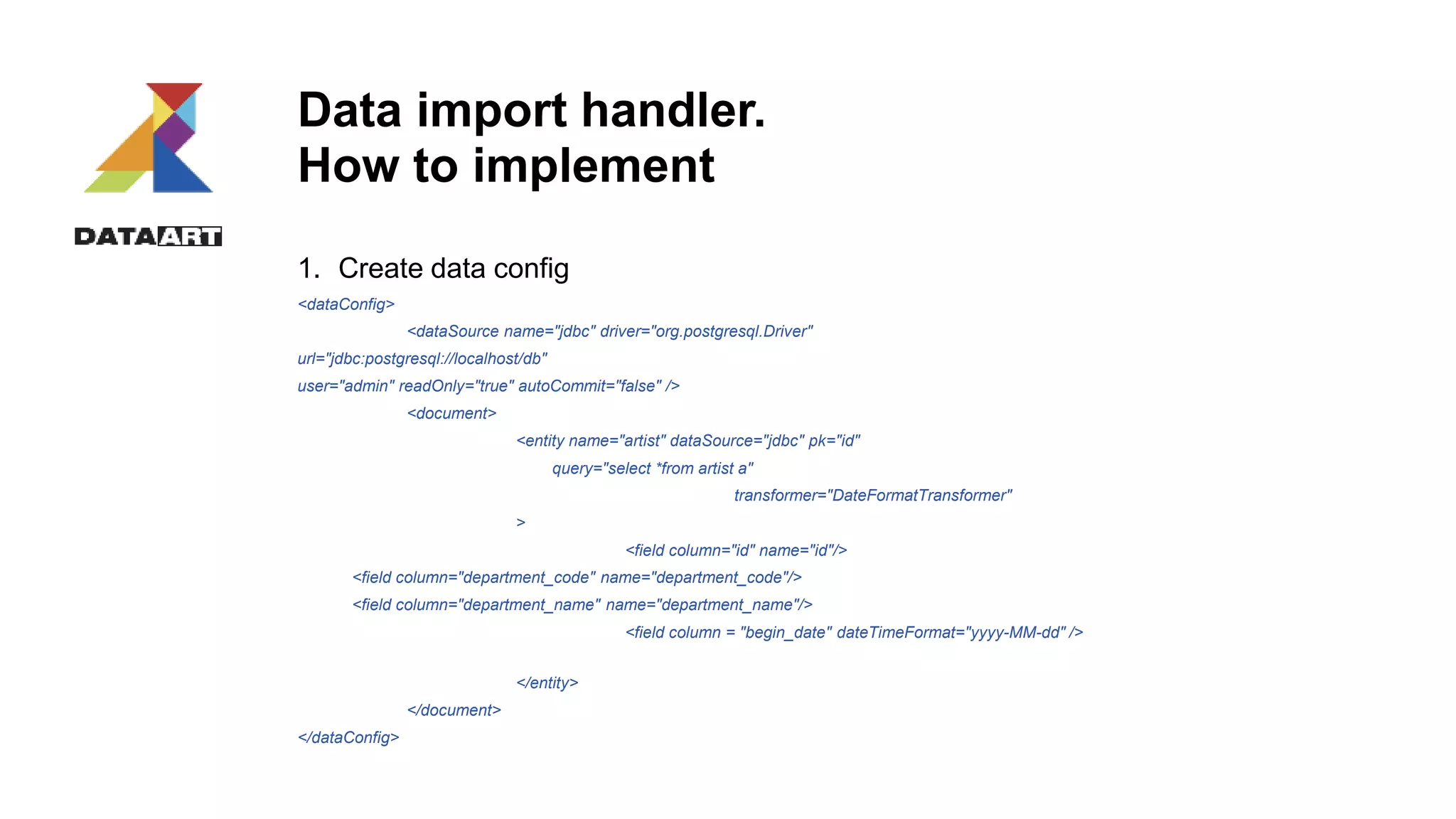 Data import handler.
How to implement
1. Create data config
<dataConfig>
<dataSource name="jdbc" driver="org.postgresql.Driver"
url="jdbc:postgresql://localhost/db"
user="admin" readOnly="true" autoCommit="false" />
<document>
<entity name="artist" dataSource="jdbc" pk="id"
query="select *from artist a"
transformer="DateFormatTransformer"
>
<field column="id" name="id"/>
<field column="department_code" name="department_code"/>
<field column="department_name" name="department_name"/>
<field column = "begin_date" dateTimeFormat="yyyy-MM-dd" />
</entity>
</document>
</dataConfig>
 