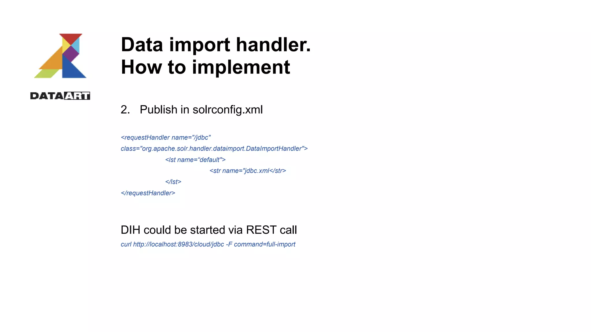 Data import handler.
How to implement
2. Publish in solrconfig.xml
<requestHandler name="/jdbc"
class="org.apache.solr.handler.dataimport.DataImportHandler">
<lst name=“default">
<str name="jdbc.xml</str>
</lst>
</requestHandler>
DIH could be started via REST call
curl http://localhost:8983/cloud/jdbc -F command=full-import
 