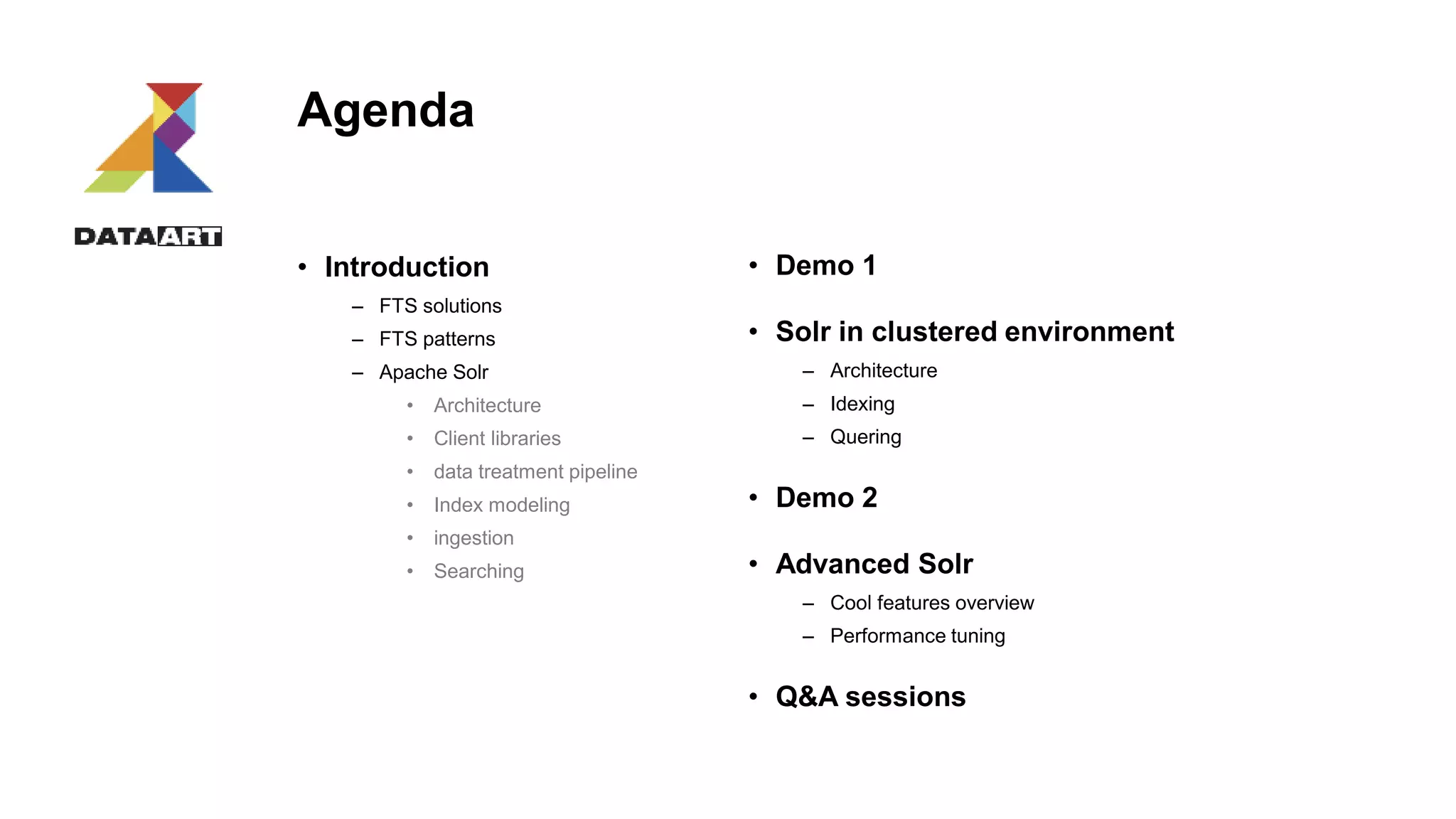 Agenda
• Introduction
– FTS solutions
– FTS patterns
– Apache Solr
• Architecture
• Client libraries
• data treatment pipeline
• Index modeling
• ingestion
• Searching
• Demo 1
• Solr in clustered environment
– Architecture
– Idexing
– Quering
• Demo 2
• Advanced Solr
– Cool features overview
– Performance tuning
• Q&A sessions
 