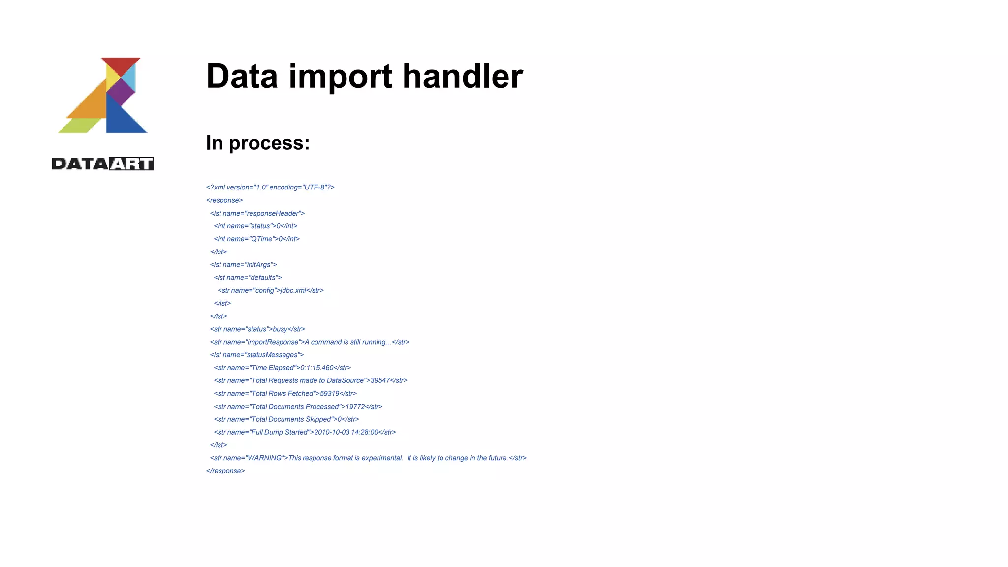 Data import handler
In process:
<?xml version="1.0" encoding="UTF-8"?>
<response>
<lst name="responseHeader">
<int name="status">0</int>
<int name="QTime">0</int>
</lst>
<lst name="initArgs">
<lst name="defaults">
<str name="config">jdbc.xml</str>
</lst>
</lst>
<str name="status">busy</str>
<str name="importResponse">A command is still running...</str>
<lst name="statusMessages">
<str name="Time Elapsed">0:1:15.460</str>
<str name="Total Requests made to DataSource">39547</str>
<str name="Total Rows Fetched">59319</str>
<str name="Total Documents Processed">19772</str>
<str name="Total Documents Skipped">0</str>
<str name="Full Dump Started">2010-10-03 14:28:00</str>
</lst>
<str name="WARNING">This response format is experimental. It is likely to change in the future.</str>
</response>
 
