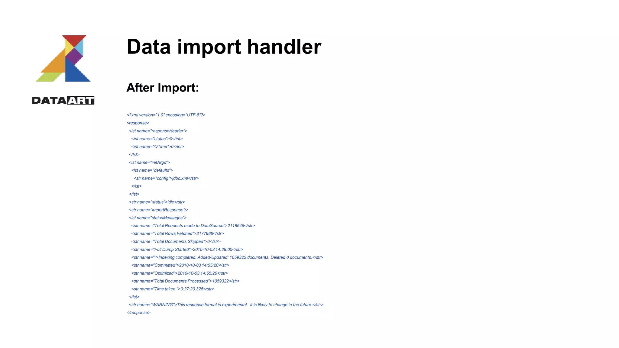 Data import handler
After Import:
<?xml version="1.0" encoding="UTF-8"?>
<response>
<lst name="responseHeader">
<int name="status">0</int>
<int name="QTime">0</int>
</lst>
<lst name="initArgs">
<lst name="defaults">
<str name="config">jdbc.xml</str>
</lst>
</lst>
<str name="status">idle</str>
<str name="importResponse"/>
<lst name="statusMessages">
<str name="Total Requests made to DataSource">2118645</str>
<str name="Total Rows Fetched">3177966</str>
<str name="Total Documents Skipped">0</str>
<str name="Full Dump Started">2010-10-03 14:28:00</str>
<str name="">Indexing completed. Added/Updated: 1059322 documents. Deleted 0 documents.</str>
<str name="Committed">2010-10-03 14:55:20</str>
<str name="Optimized">2010-10-03 14:55:20</str>
<str name="Total Documents Processed">1059322</str>
<str name="Time taken ">0:27:20.325</str>
</lst>
<str name="WARNING">This response format is experimental. It is likely to change in the future.</str>
</response>
 