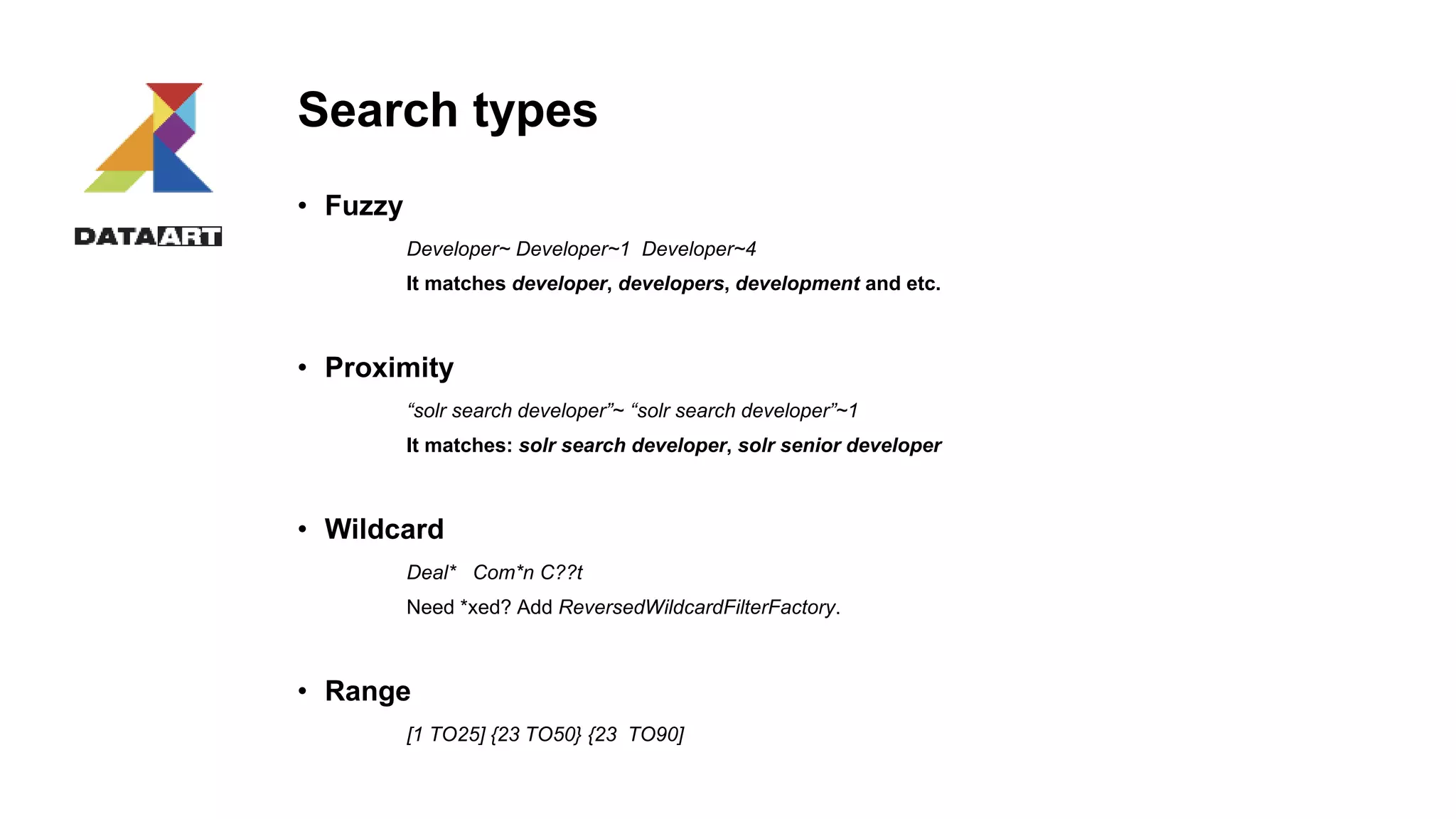 Search types
• Fuzzy
Developer~ Developer~1 Developer~4
It matches developer, developers, development and etc.
• Proximity
“solr search developer”~ “solr search developer”~1
It matches: solr search developer, solr senior developer
• Wildcard
Deal* Com*n C??t
Need *xed? Add ReversedWildcardFilterFactory.
• Range
[1 TO25] {23 TO50} {23 TO90]
 