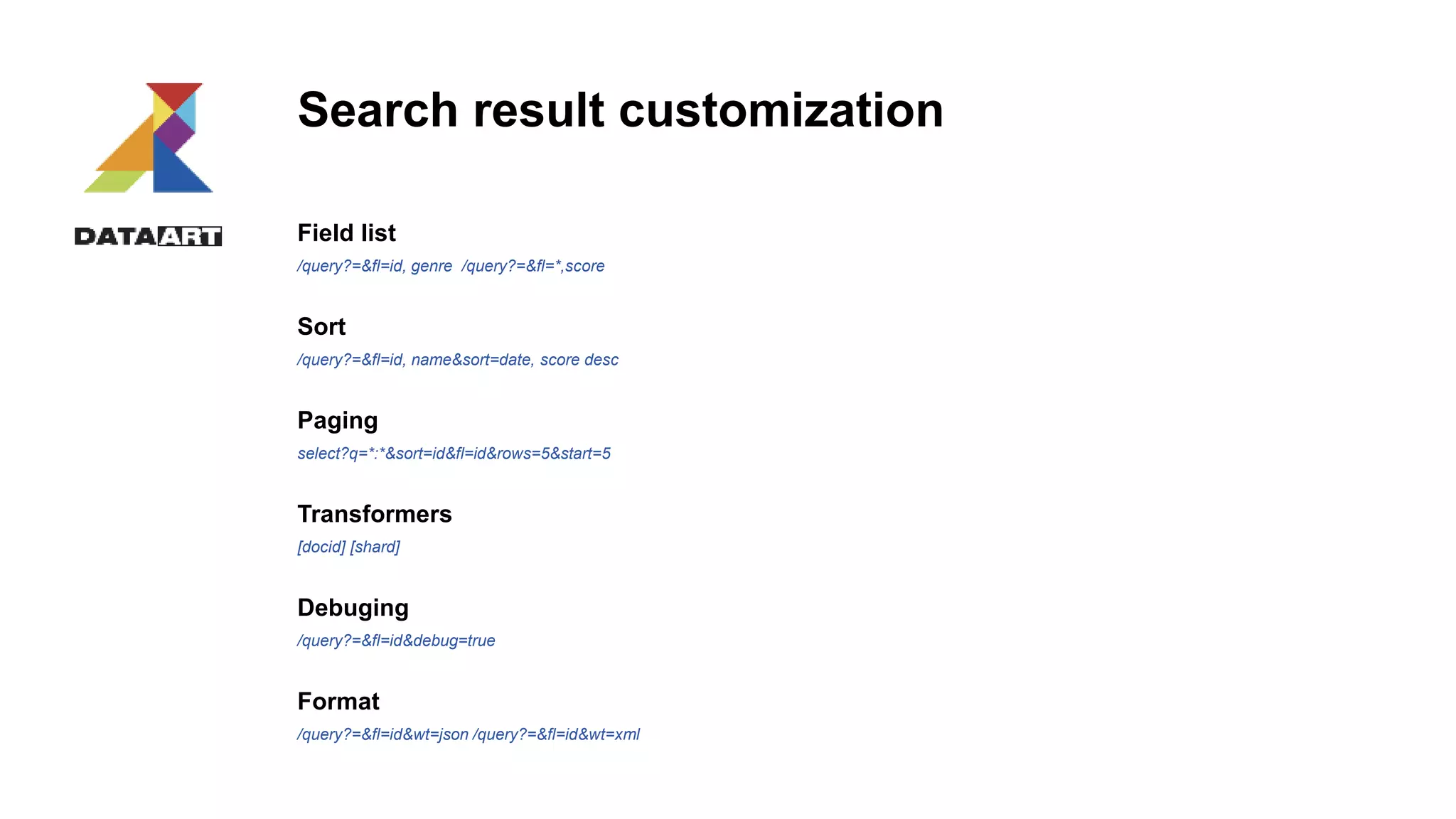 Search result customization
Field list
/query?=&fl=id, genre /query?=&fl=*,score
Sort
/query?=&fl=id, name&sort=date, score desc
Paging
select?q=*:*&sort=id&fl=id&rows=5&start=5
Transformers
[docid] [shard]
Debuging
/query?=&fl=id&debug=true
Format
/query?=&fl=id&wt=json /query?=&fl=id&wt=xml
 