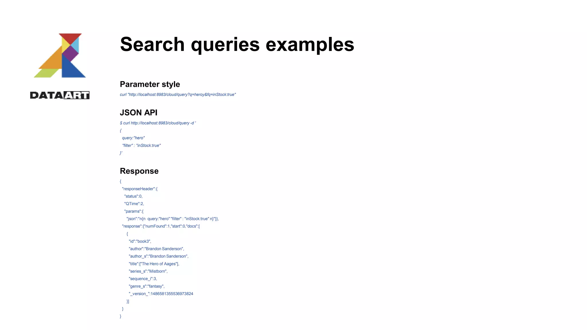 Search queries examples
Parameter style
curl "http://localhost:8983/cloud/query?q=heroy&fq=inStock:true"
JSON API
$ curl http://localhost:8983/cloud/query -d '
{
query:"hero"
"filter" : "inStock:true"
}'
Response
{
"responseHeader":{
"status":0,
"QTime":2,
"params":{
"json":"n{n query:"hero" "filter" : "inStock:true" n}"}},
"response":{"numFound":1,"start":0,"docs":[
{
"id":"book3",
"author":"Brandon Sanderson",
"author_s":"Brandon Sanderson",
"title":["The Hero of Aages"],
"series_s":"Mistborn",
"sequence_i":3,
"genre_s":"fantasy",
"_version_":1486581355536973824
}]
}
}
 