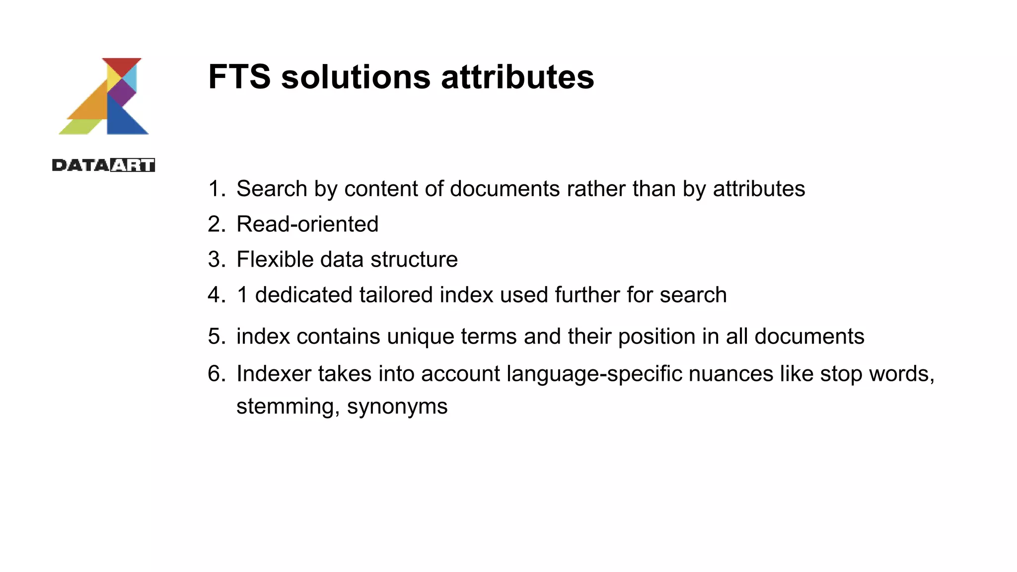 FTS solutions attributes
1. Search by content of documents rather than by attributes
2. Read-oriented
3. Flexible data structure
4. 1 dedicated tailored index used further for search
5. index contains unique terms and their position in all documents
6. Indexer takes into account language-specific nuances like stop words,
stemming, synonyms
 