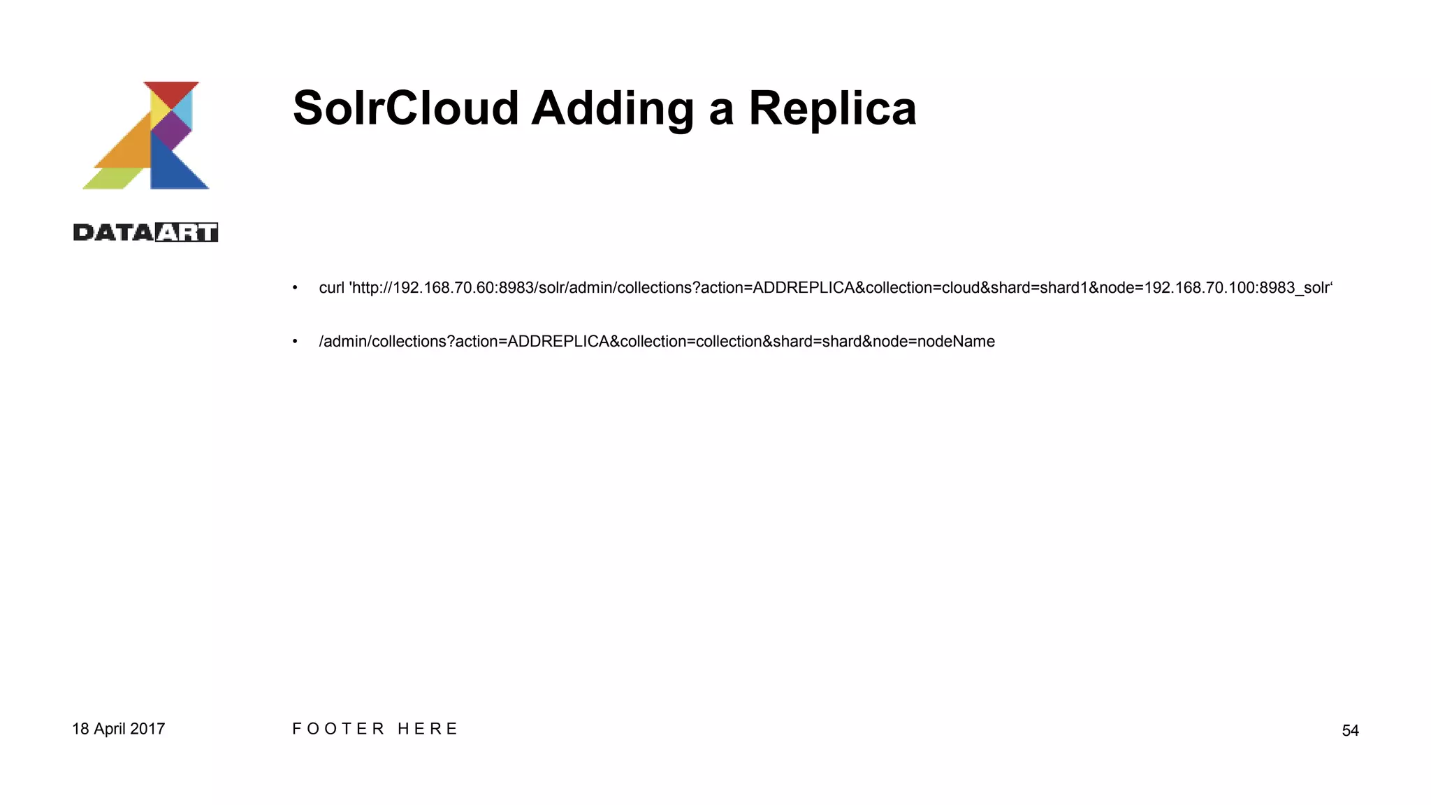 SolrCloud Adding a Replica
• curl 'http://192.168.70.60:8983/solr/admin/collections?action=ADDREPLICA&collection=cloud&shard=shard1&node=192.168.70.100:8983_solr‘
• /admin/collections?action=ADDREPLICA&collection=collection&shard=shard&node=nodeName
18 April 2017 F O O T E R H E R E 54
 