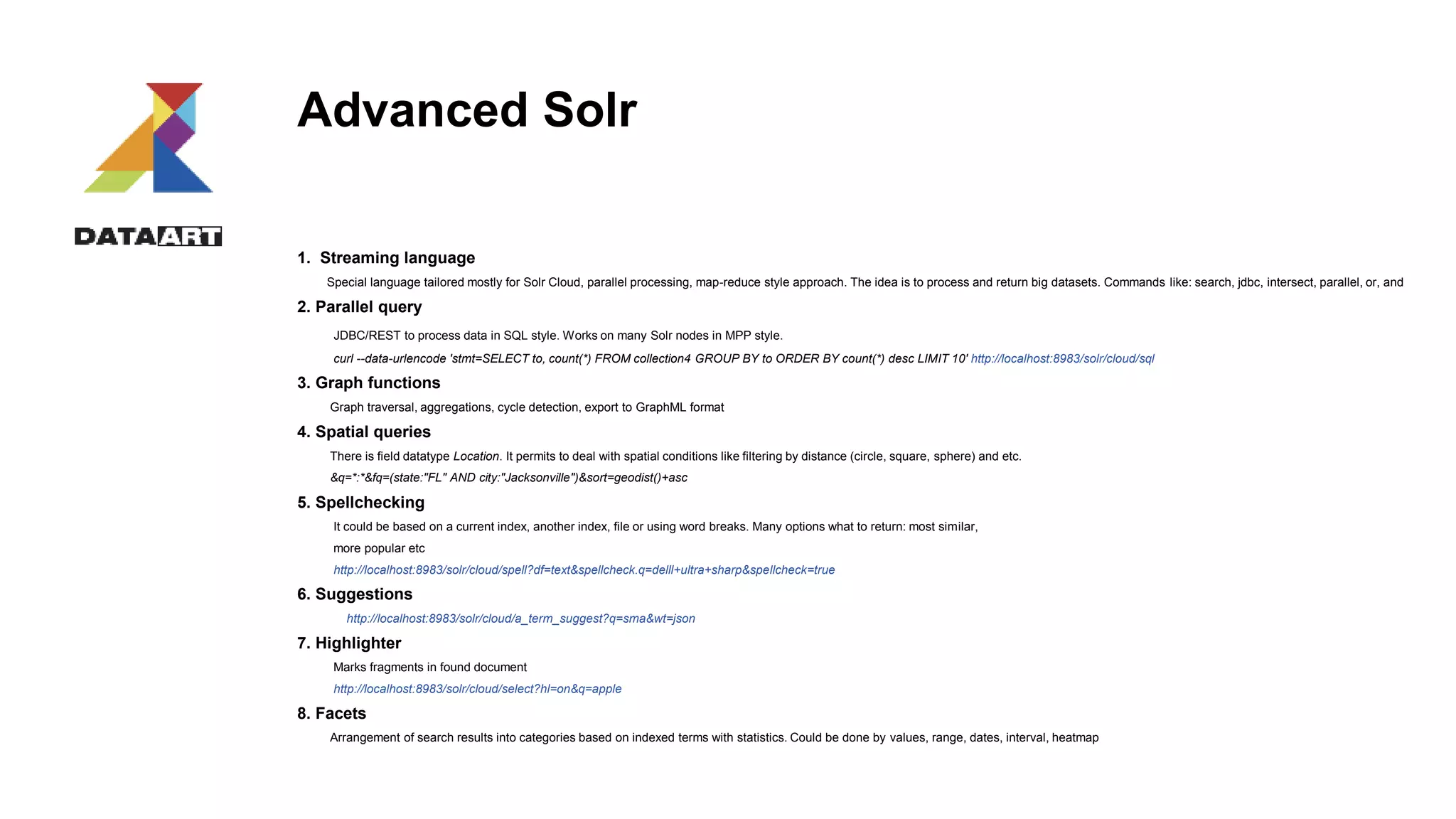 Advanced Solr
1. Streaming language
Special language tailored mostly for Solr Cloud, parallel processing, map-reduce style approach. The idea is to process and return big datasets. Commands like: search, jdbc, intersect, parallel, or, and
2. Parallel query
JDBC/REST to process data in SQL style. Works on many Solr nodes in MPP style.
curl --data-urlencode 'stmt=SELECT to, count(*) FROM collection4 GROUP BY to ORDER BY count(*) desc LIMIT 10' http://localhost:8983/solr/cloud/sql
3. Graph functions
Graph traversal, aggregations, cycle detection, export to GraphML format
4. Spatial queries
There is field datatype Location. It permits to deal with spatial conditions like filtering by distance (circle, square, sphere) and etc.
&q=*:*&fq=(state:"FL" AND city:"Jacksonville")&sort=geodist()+asc
5. Spellchecking
It could be based on a current index, another index, file or using word breaks. Many options what to return: most similar,
more popular etc
http://localhost:8983/solr/cloud/spell?df=text&spellcheck.q=delll+ultra+sharp&spellcheck=true
6. Suggestions
http://localhost:8983/solr/cloud/a_term_suggest?q=sma&wt=json
7. Highlighter
Marks fragments in found document
http://localhost:8983/solr/cloud/select?hl=on&q=apple
8. Facets
Arrangement of search results into categories based on indexed terms with statistics. Could be done by values, range, dates, interval, heatmap
 