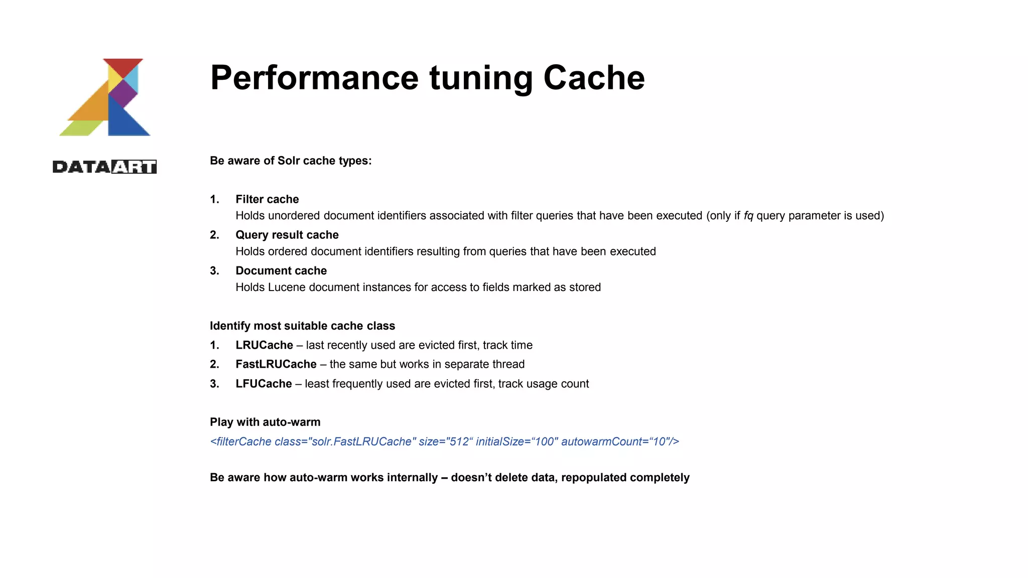Performance tuning Cache
Be aware of Solr cache types:
1. Filter cache
Holds unordered document identifiers associated with filter queries that have been executed (only if fq query parameter is used)
2. Query result cache
Holds ordered document identifiers resulting from queries that have been executed
3. Document cache
Holds Lucene document instances for access to fields marked as stored
Identify most suitable cache class
1. LRUCache – last recently used are evicted first, track time
2. FastLRUCache – the same but works in separate thread
3. LFUCache – least frequently used are evicted first, track usage count
Play with auto-warm
<filterCache class="solr.FastLRUCache" size="512“ initialSize=“100" autowarmCount=“10"/>
Be aware how auto-warm works internally – doesn’t delete data, repopulated completely
 