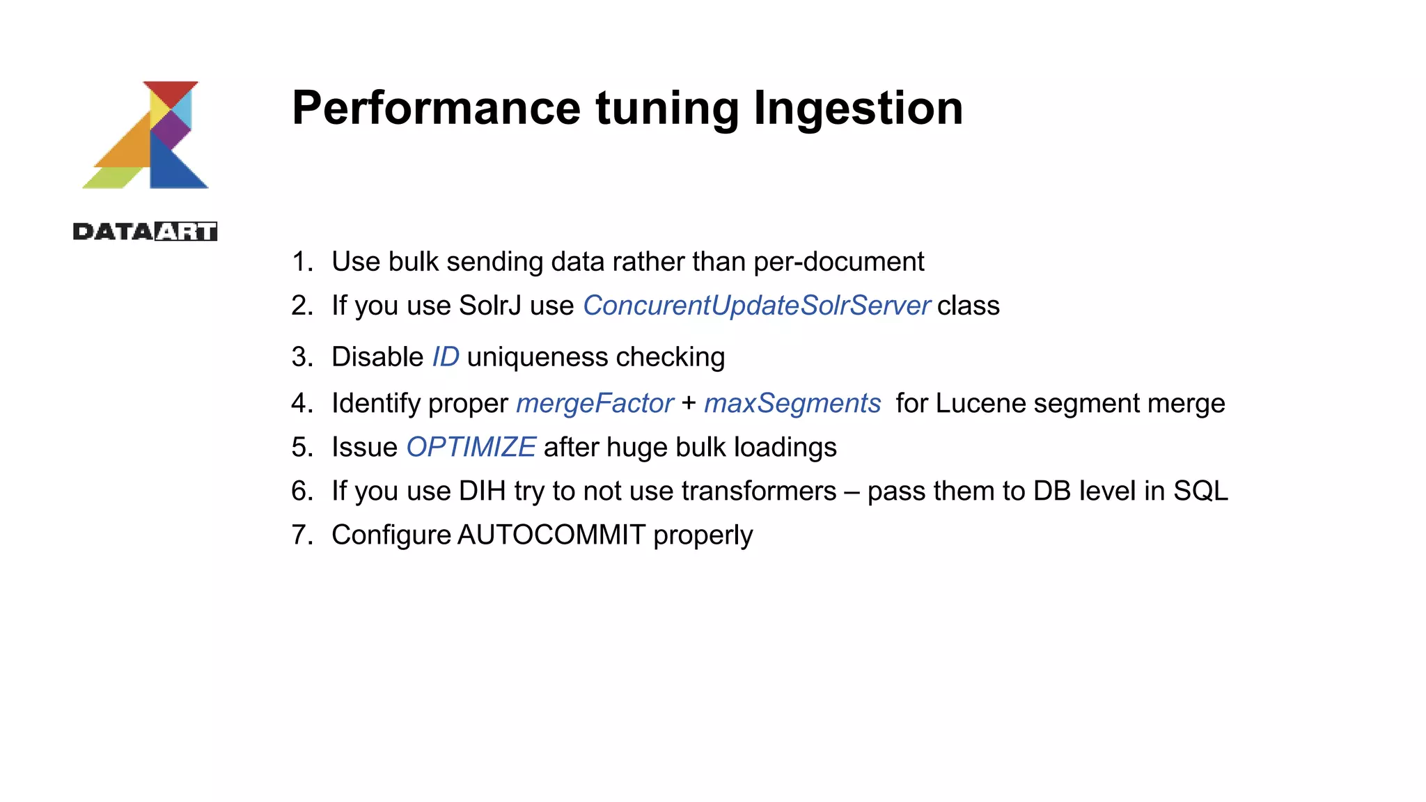 Performance tuning Ingestion
1. Use bulk sending data rather than per-document
2. If you use SolrJ use ConcurentUpdateSolrServer class
3. Disable ID uniqueness checking
4. Identify proper mergeFactor + maxSegments for Lucene segment merge
5. Issue OPTIMIZE after huge bulk loadings
6. If you use DIH try to not use transformers – pass them to DB level in SQL
7. Configure AUTOCOMMIT properly
 