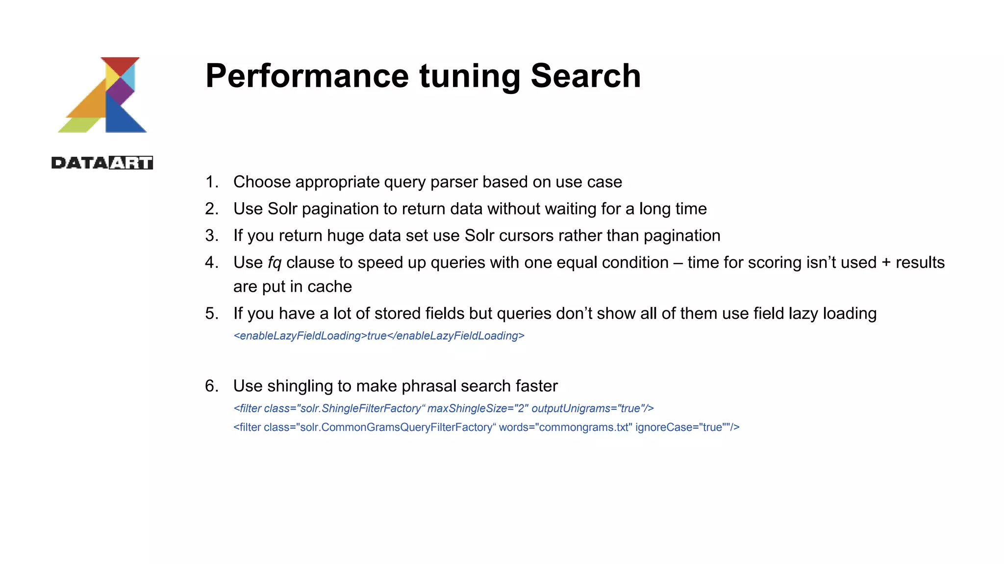 Performance tuning Search
1. Choose appropriate query parser based on use case
2. Use Solr pagination to return data without waiting for a long time
3. If you return huge data set use Solr cursors rather than pagination
4. Use fq clause to speed up queries with one equal condition – time for scoring isn’t used + results
are put in cache
5. If you have a lot of stored fields but queries don’t show all of them use field lazy loading
<enableLazyFieldLoading>true</enableLazyFieldLoading>
6. Use shingling to make phrasal search faster
<filter class="solr.ShingleFilterFactory“ maxShingleSize="2" outputUnigrams="true"/>
<filter class="solr.CommonGramsQueryFilterFactory“ words="commongrams.txt" ignoreCase="true""/>
 