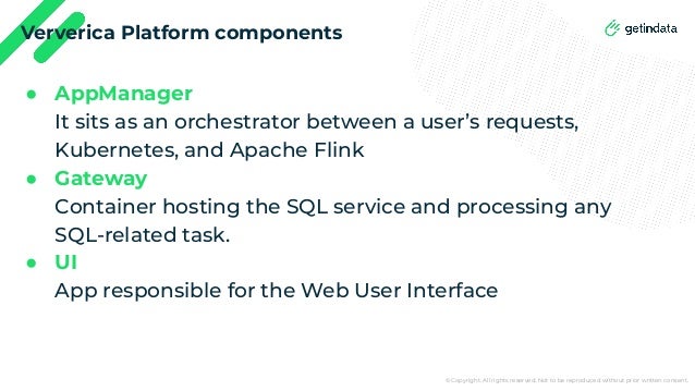 © Copyright. All rights reserved. Not to be reproduced without prior written consent.
Ververica Platform components
● AppManager
It sits as an orchestrator between a user’s requests,
Kubernetes, and Apache Flink
● Gateway
Container hosting the SQL service and processing any
SQL-related task.
● UI
App responsible for the Web User Interface
 