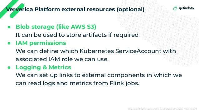© Copyright. All rights reserved. Not to be reproduced without prior written consent.
Ververica Platform external resources (optional)
● Blob storage (like AWS S3)
It can be used to store artifacts if required
● IAM permissions
We can deﬁne which Kubernetes ServiceAccount with
associated IAM role we can use.
● Logging & Metrics
We can set up links to external components in which we
can read logs and metrics from Flink jobs.
 