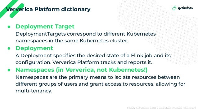 © Copyright. All rights reserved. Not to be reproduced without prior written consent.
Ververica Platform dictionary
● Deployment Target
DeploymentTargets correspond to different Kubernetes
namespaces in the same Kubernetes cluster.
● Deployment
A Deployment speciﬁes the desired state of a Flink job and its
conﬁguration. Ververica Platform tracks and reports it.
● Namespaces (in Ververica, not Kubernetes!)
Namespaces are the primary means to isolate resources between
different groups of users and grant access to resources, allowing for
multi-tenancy.
 